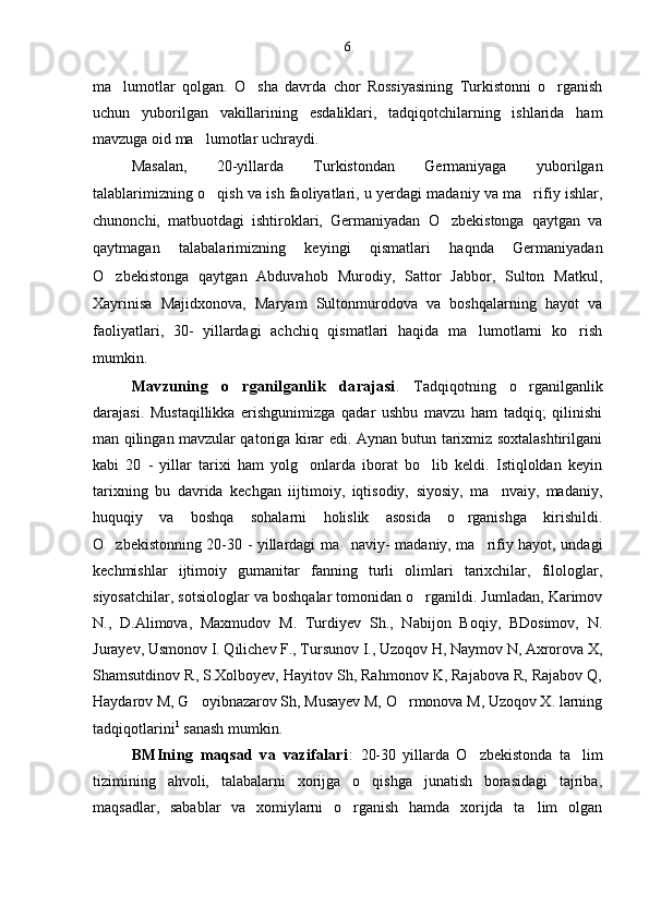 ma lumotlar   qolgan.   O sha   davrda   chor   Rossiyasining   Turkistonni   o rganish  
uchun   yuborilgan   vakillarining   esdaliklari,   tadqiqotchilarning   ishlarida   ham
mavzuga oid ma lumotlar uchraydi.	

Masalan,   20-yillarda   Turkistondan   Germaniyaga   yuborilgan
talablarimizning o qish va ish faoliyatlari, u yerdagi madaniy va ma rifiy ishlar,	
 
chunonchi,   matbuotdagi   ishtiroklari,   Germaniyadan   O zbekistonga   qaytgan   va	

qaytmagan   talabalarimizning   keyingi   qismatlari   haqnda   Germaniyadan
O zbekistonga   qaytgan   Abduvahob   Murodiy,   Sattor   Jabbor,   Sulton   Matkul,	

Xayrinisa   Majidxonova,   Maryam   Sultonmurodova   va   boshqalarning   hayot   va
faoliyatlari,   30-   yillardagi   achchiq   qismatlari   haqida   ma lumotlarni   ko rish	
 
mumkin.
Mavzuning   o rganilganlik   darajasi	
 .   Tadqiqotning   o rganilganlik	
darajasi.   Mustaqillikka   erishgunimizga   qadar   ushbu   mavzu   ham   tadqiq;   qilinishi
man qilingan mavzular qatoriga kirar edi. Aynan butun tarixmiz soxtalashtirilgani
kabi   20   -   yillar   tarixi   ham   yolg onlarda   iborat   bo lib   keldi.   Istiqloldan   keyin	
 
tarixning   bu   davrida   kechgan   iijtimoiy,   iqtisodiy,   siyosiy,   ma nvaiy,   madaniy,	

huquqiy   va   boshqa   sohalarni   holislik   asosida   o rganishga   kirishildi.	

O zbekistonning 20-30 - yillardagi ma naviy- madaniy, ma rifiy hayot, undagi	
  
kechmishlar   ijtimoiy   gumanitar   fanning   turli   olimlari   tarixchilar,   filologlar,
siyosatchilar, sotsiologlar va boshqalar tomonidan o rganildi. Jumladan, Karimov	

N.,   D.Alimova,   Maxmudov   M.   Turdiyev   Sh.,   Nabijon   Boqiy,   BDosimov,   N.
Jurayev, Usmonov I. Qilichev F., Tursunov I., Uzoqov H, Naymov N, Axrorova X,
Shamsutdinov R, S.Xolboyev, Hayitov Sh, Rahmonov K, Rajabova R, Rajabov Q,
Haydarov M, G oyibnazarov Sh, Musayev M, O rmonova M, Uzoqov X. larning	
 
tadqiqotlarini 1
 sanash mumkin.
BMIning   maqsad   va   vazifalari :   20-30   yillarda   O zbekistonda   ta lim	
 
tizimining   ahvoli,   talabalarni   xorijga   o qishga   junatish   borasidagi   tajriba,	

maqsadlar,   sabablar   va   xomiylarni   o rganish   hamda   xorijda   ta lim   olgan	
  6 