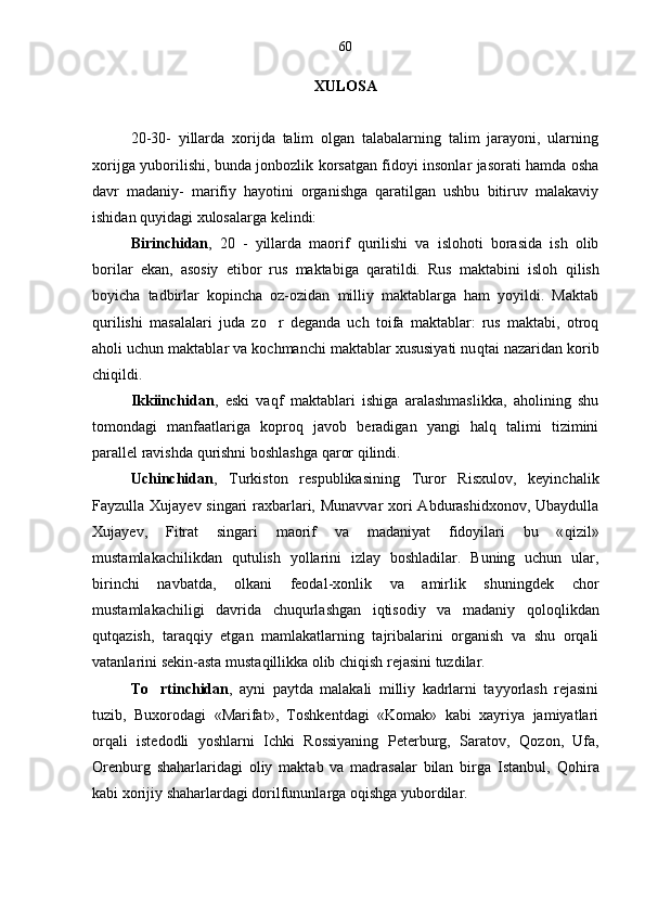 XULOSA
20-30-   yillarda   xorijda   talim   olgan   talabalarning   talim   jarayoni,   ularning 
xorijga yuborilishi, bunda jonbozlik korsatgan fidoyi insonlar jasorati hamda osha	
 
davr   madaniy-   marifiy   hayotini   organishga   qaratilgan   ushbu   bitiruv   malakaviy	
 
ishidan  q uyidagi xulosalarga kelindi:
Birinchidan ,   20   -   yillarda   maorif   qurilishi   va   islohoti   borasida   ish   olib
borilar   ekan,   asosiy   etibor   rus   maktabiga   qaratildi.   Rus   maktabini   isloh  	
 q ilish
boyicha   tadbirlar   kopincha   oz-ozidan   milliy   maktablarga   ham   yoyildi.   Maktab	
   
q urilishi   masalalari   juda   z o	
 r   deganda   uch   toifa   maktablar:   rus   maktabi,   otroq	
aholi uchun maktablar va kochmanchi maktablar xususiyati nu	
 q tai nazaridan korib	
chi q ildi. 
Ikkiinchidan ,   e ski   va qf   maktablari   ishiga   aralashmaslikka,   aholining   shu
tomondagi   manfaatlariga   kopro	
 q   javob   beradigan   yangi   halq   talimi   tizimini	
parallel ravishda  q urishni boshlashga  q aror  q ilindi. 
Uchinchidan ,   Turkiston   respublikasining   Turor   Risxulov,   keyinchalik
Fayzulla Xujayev singari  raxbarlari, Munavvar  xori  Abdurashidxonov, Ubaydulla
Xujayev,   Fitrat   singari   maorif   va   madaniyat   fidoyilari   bu   « qi zil»
mustamlakachilikdan   q utulish   yollarini   izlay   boshladilar.   Buning   uchun   ular,	

birinchi   navbatda,   olkani   feodal-xonlik   va   amirlik   shuningdek   chor	

mustamlakachiligi   davrida   chuqurlashgan   iqtisodiy   va   madaniy   q olo q likdan
q ut q azish,   tara qq iy   etgan   mamlakatlarning   tajribalarini   organish   va   shu   orqali	

vatanlarini sekin-as t a musta q illikka olib chiqish rejasini tuzdilar.
To rtinchidan	
 ,   a yni   paytda   malakali   milliy   kadrlarni   tayyorlash   rejasini
tuzib,   Buxorodagi   «Marifat»,   Toshkentdagi   «Komak»   kabi   xayriya   jamiyatlari	
 
orqali   istedodli   yoshlarni   Ichki   Rossiyaning   Peterburg,   Saratov,  	
 Q ozon,   Ufa,
Orenburg   shaharlaridagi   oliy   maktab   va   madrasalar   bilan   birga   Istanbul,   Q o h ira
kabi xorijiy shaharlardagi dorilfununlarga oqishga yubordilar. 	
 60 