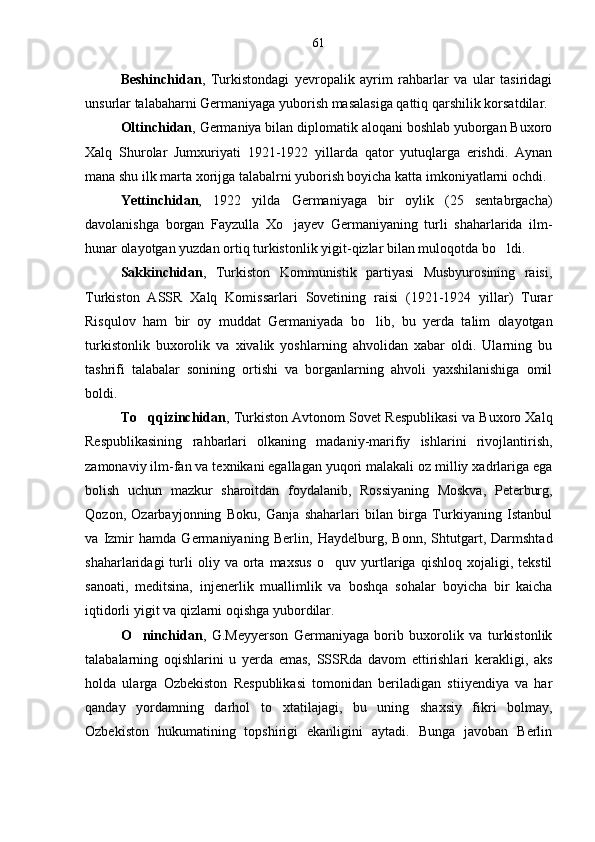 Beshinchidan ,   Turkistondagi   yevropalik   ayrim   rahbarlar   va   ular   tasiridagi
unsurlar talabaharni Germaniyaga yuborish masalasiga qattiq  q arshilik korsatdilar. 
Oltinchidan ,  Germaniya bilan diplomatik aloqani boshlab yuborgan Buxoro
Xalq   Shurolar   Jumxuriyati   1921-1922   yillarda   qator   yutuqlarga   erishdi.   Aynan
mana shu ilk marta xorijga talabalrni yuborish boyicha katta imkoniyatlarni ochdi.	

Yettinchidan ,   1922   yilda   Germaniyaga   bir   oylik   (25   sentabrgacha)
davolanishga   borgan   Fayzulla   X o	
 jayev   Germaniyaning   turli   shaharlarida   ilm-
hunar olayotgan yuzdan ortiq turkistonlik yigit- q izlar bilan mulo q otda b o	
 ldi. 
Sakkinchidan ,   Turkiston   Kommunistik   partiyasi   Musbyurosining   raisi,
Turkiston   ASSR   Xalq   Komissarlari   Sovetining   raisi   (1921-1924   yillar)   Turar
Ris q ulov   ham   bir   oy   muddat   Germaniyada   b o li	
 b,   bu   yerda   talim   olayotgan	
turkistonlik   buxorolik   va   xivalik   yoshlarning   ahvolidan   xabar   oldi.   Ularning   bu
tashrifi   talab a lar   sonining   ortishi   va   borganlarning   ahvoli   yaxshilanishiga   omil
boldi.	

To qqizinchidan	
 ,  Turkiston Avtonom Sovet Respublikasi va Buxoro Xal q
Respublikasining   ra h barlari   olkaning   madaniy-marifiy   ishlarini   rivojlantirish,	
 
zamonaviy ilm-fan va texnikani egallagan yuqori malakali oz milliy xadrlariga ega	

bolish   uchun   mazkur   sharoitdan   foydalanib,   Rossiyaning   Moskva,   Peterburg,	

Q ozon,   Ozarbayjonning   Boku,   Ganja   shaharlari   bilan   birga   Turkiyaning   Istanbul
va   Izmir   hamda   Germaniyaning   Berlin,   H aydelburg,   Bonn,   Shtutgart,   Darmshtad
shaharlaridagi   turli   oliy   va  orta  maxsus  	
 o q	 uv  yurtlariga   qishloq   xojaligi,  tekstil	
sanoati,   meditsina,   injenerlik   muallimlik   va   bosh q a   sohalar   boyicha   bir   kaicha	

i q tidorli yigit va qizlarni oqishga yubordilar.	

O ninchidan	
 ,   G.Meyyerson   Germaniyaga   borib   buxorolik   va   turkistonlik
talabalarning   oqishlarini   u   yerda   emas,   SSSRda   davom   ettirishlari   kerakligi,   aks	

holda   ularga   Ozbekiston   Respublikasi   tomonidan   beriladigan   stiiyendiya   va   har

qanday   yordamning   darhol   t o x	
 tatilajagi,   bu   uning   shaxsiy   fikri   bolmay,	
Ozbekiston   hukumatining   topshirigi   ekanligini   aytadi.   Bunga   javoban   Berlin	
 61 