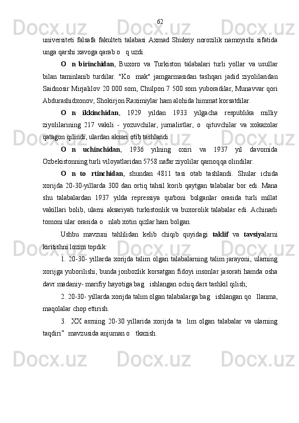 universiteti   falsafa   fakulteti   talabasi   Axmad   Shukriy   norozilik   namoyishi   sifatida
unga  q arshi xavoga qarab  o q  uzdi. 
O n   birinchidan	
 ,   Buxoro   va   Turkiston   talabalari   turli   yollar   va   usullar	
bilan   taminlanib   turdi	
 lar .   "K o	 mak"   jamgarmasidan   tash	 q ari   jadid   ziyolilaridan
Saidnosir Mirjalilov 20   000   som, Chulpon 7 500 som yuboradilar, Munavvar  	
  q ori
Abdurashidxonov, Shokirjon Ra xim iylar ham alohida  h immat korsatdilar. 	

O n   ikkinchidan	
 ,   1929   yildan   1933   yilgacha   respublika   milliy
ziyolilarining   217   vakili   -   yozuvchilar,   jurnalistlar,   o q	
 ituvchilar   va   xokazolar
qatagon qilindi, ulardan aksari ot	
 i b tashlandi. 
O n   uchinchidan	
 ,   1936   yilning   oxiri   va   1937   yil   davomida
Ozbekistonning turli viloyatlaridan 5758 nafar ziyolilar qamoq	
 q a olindilar. 
O n   to rtinchidan	
  ,   s hundan   4811   tasi   otab   tashlan di .   Shular   ichida
xorijda   20-30-yillarda   300   dan   ortiq   tahsil   korib   qaytgan   talabalar  	
 bor   edi.   Mana
shu   talabalardan   1937   yilda   repressiya   qurboni   bolganlar   orasida   turli   millat	

vakillari   bolib,   ularni   aksariyati   turkistonlik   va   buxorolik   talabalar   edi.   Achinarli	

tomoni ular orasida  o	
 nlab xotin  q izlar ham bolgan	 .
Ushbu   mavzuni   tahlilidan   kelib   chiqib   quyidagi   taklif   va   tavsiya larni
kiritishni lozim topdik:
1.   20-30-  yillarda  xorijda talim  olgan talabalarning talim  jarayoni, ularning	
 
xorijga yuborilishi, bunda jonbozlik korsatgan fidoyi insonlar jasorati hamda osha	
 
davr madaniy- marifiy hayoti	
 ga bag ishlangan ochiq dars tashkil qilish;	
2.  20-30- yillarda xorijda talim olgan talabalar	
 ga bag ishlangan qo llanma,	 
maqolalar chop ettirish.
3. XX   asrning   20-30   yillarida   xorijda   ta lim   olgan   talabalar   va   ularning	
 
taqdiri
   mavzusida anjuman o tkazish. 	 62 