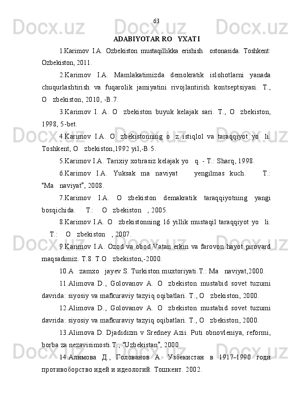 ADABIYOTAR RO YXATI
1.Karimov   I.A.   Ozbekiston   mustaqillikka   erishish     ostonasida.   Toshkent:	

Ozbekiston, 2011.	
  
2 .Karimov   I.A.   Mamlakatimizda   demokratik   islohotlarni   yanada
chuqurlashtirish   va   fuqarolik   jamiyatini   rivojlantirish   kontseptsiyasi.   T.,
O zbekiston, 2010, -B.7.	

3. Karimov   I.   A.   O zbekiston   buyuk   kelajak   sari.   T.,   O zbekiston,	
 
1998, 5-bet.
4 .Karimov   I.A.   O zbekistonning   o z   istiqlol   va   taraqqiyot   yo li.
  
Toshkent, O zbekiston,1992 yil,-B.5. 	

5 .Karimov I.A. Tarixiy xotirasiz kelajak yo q. - T.: Sharq, 1998.	

6 .Karimov   I.A.   Yuksak   ma naviyat     yengilmas   kuch.     T.:	
  
Ma naviyat , 2008.	
 	
7 .Karimov   I.A.   O zbekiston   demakratik   taraqqiyotning   yangi	

bosqichida.   T.:  O zbekiston , 2005.	
   
8 .Karimov   I.A.   O zbekistonning   16   yillik   mustaqil   taraqqiyot   yo li.	
 
 T.:  O zbekiston , 2007.	
   
9. Karimov   I.A.   Ozod   va   obod   Vatan   erkin   va   farovon   hayot   pirovard
maqsadimiz. T.8. T.O zbekiston,-2000.	

10 .A zamxo jayev S. Turkiston muxtoriyati.T.: Ma naviyat,2000.	
  
1 1 .Alimova   D.,   Golovanov   A.   O zbekiston   mustabid   sovet   tuzumi	

davrida: siyosiy va mafkuraviy tazy iq  o q ibatlari. T., O zbekiston, 2000.	

1 2 .Alimova   D.,   Golovanov   A.   O zbekiston   mustabid   sovet   tuzumi	

davrida: siyosiy va mafkuraviy tazyiq oqibatlari. T., O zbekiston, 2000.	

13.Alimova   D.   Djadidizm   v   Sredney   Azii.   Puti   obnovleniya,   reformi,
borba za nezavisimosti.T.,  Uzbekistan , 2000.	
 
1 4 .Алимова   Д.,   Голованов   А.   Узбекистан   в   1917-1990   годи
противоборство идей и идеологий. Тошкент. 2002. 63 