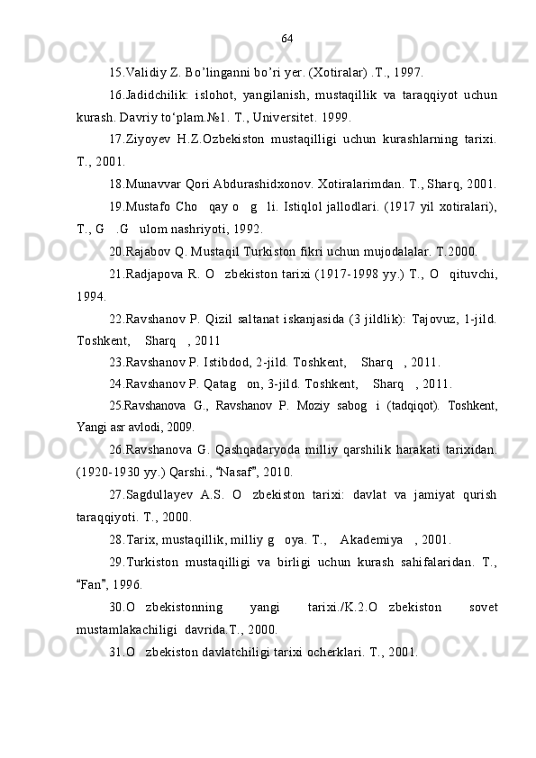 1 5 .Validiy Z. B o’ linganni b o’ ri yer. (Xotiralar) .T., 1997.
1 6 .Jadidchilik:   islohot,   yangilanish,   mustaqillik   va   taraqqiyot   uchun
kurash. Davriy to‘plam.№1. T., Universitet. 1999. 
1 7 .Ziyoyev   H.Z.Ozbekiston   mustaqilligi   uchun   kurashlarning   tarixi.	

T., 2001.
1 8 .Munavvar  Q ori Abdurashidxonov. Xotiralarimdan. T., Shar q , 2001.
1 9 .Mustafo   Ch o q	
 ay   o g	  li.  Istiqlol   jallodlari.   (1917   yil  xotiralari),
T., G .G ulom nashriyoti, 1992.	
 
20 .Rajabov Q. Mustaqil Turkiston fikri uchun mujodalalar. T.2000.
2 1 .Radjapova R.   O	
 zbekiston   tarixi  (1917-1998 yy.) T.,   O q	 ituvchi,
1994.
2 2 .Ravshanov   P.   Qizil   saltanat   iskanjasida   (3   jildlik):   Tajovuz,   1-jild.
Toshkent,  Sharq , 2011	
 
2 3 .Ravshanov P. Istibdod, 2-jild. Toshkent,  Sharq , 2011.	
 
2 4 .Ravshanov P. Qatag on, 3-jild. Toshkent,  Sharq , 2011.	
  
25.Ravshanova   G.,   Ravshanov   P.   Moziy   sabog i   (tadqiqot).   Toshkent,	

Yangi asr avlodi, 2009.
26.Ravshanova   G.   Qashqadaryo da   milliy   qarshilik   harakati   tarixidan.
(1920-1930 yy.) Qarshi.,  Nasaf , 2010.	
 
27.Sagdullayev   A.S.   O zbekiston   tarixi:   davlat   va   jamiyat   qurish	

taraqqiyoti. T., 2000.
28.Tarix, mustaqillik, milliy g oya. T.,  Akademiya , 2001.	
  
29.Turkiston   mustaqilligi   va   birligi   uchun   kurash   sahifalaridan.   T.,
Fan , 1996.	
 
30.O zbekistonning   yangi   tarixi./K.2.	
 O	 zbekiston   sovet
mustamlakachiligi  davrida.T., 2000.
31. O	
 zbekiston davlatchiligi tarixi ocherklari. T., 2001. 64 