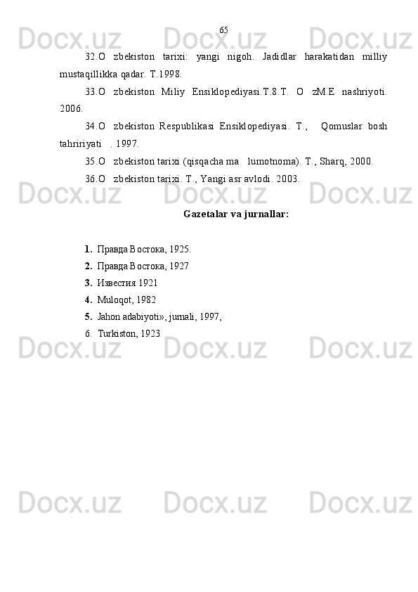 32.O zbekiston   tarixi:   yangi   nigoh.   Jadidlar   harakatidan   milliy
mustaqillikka qadar. T.1998.
33.O zbekiston   Miliy   Ensiklopediyasi.T.8.T.   O zM.E   nashriyoti.
 
2006.
34.O zbekiston   Respublikasi   Ensiklopediyasi.   T.,   Qomuslar   bosh
 
tahririyati . 1997.

35.O zbekiston tarixi (qisqacha ma lumotnoma). T., Sharq, 2000.
 
36.O zbekiston tarixi. T., Yangi asr avlodi. 2003.

Gazetalar va jurnallar:
1. Правда Востока ,  1925 .
2. Правда Востока,   1927
3. Известия 1921 
4. Muloqot, 1982
5. Jahon adabiyoti», jurnali, 1997,
6. Turkiston, 1923  65 
