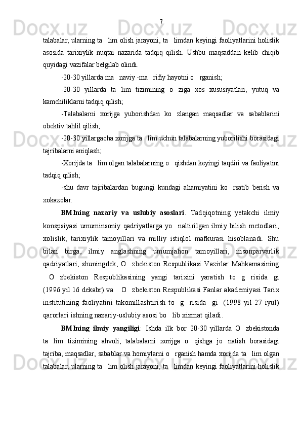 talabalar, ularning ta lim olish jarayoni, ta limdan keyingi faoliyatlarini holislik 
asosida   tarixiylik   nuqtai   nazarida   tadqiq   qilish.   Ushbu   maqsaddan   kelib   chiqib
quyidagi vazifalar belgilab olindi.
-20-30 yillarda ma naviy -ma rifiy hayotni o rganish;	
  
-20-30   yillarda   ta lim   tizimining   o ziga   xos   xususiyatlari,   yutuq   va
 
kamchiliklarni tadqiq qilish;
-Talabalarni   xorijga   yuborishdan   ko zlangan   maqsadlar   va   sabablarini	

obektiv tahlil qilish;
-20-30 yillargacha xorijga ta lim uchun talabalarning yuborilishi borasidagi	

tajribalarni aniqlash;
-Xorijda ta lim olgan talabalarning o qishdan keyingi taqdiri va faoliyatini	
 
tadqiq qilish;
-shu   davr   tajribalardan   bugungi   kundagi   ahamiyatini   ko rsatib   berish   va	

xokazolar.         
BMIning   nazariy   va   uslubiy   asoslari .   Tadqiqotning   yetakchi   ilmiy
konspsiyasi   umuminsoniy   qadriyatlarga   yo naltirilgan   ilmiy   bilish   metodlari,	

xolislik,   tarixiylik   tamoyillari   va   milliy   istiqlol   mafkurasi   hisoblanadi.   Shu
bilan   birga,   ilmiy   anglashning   umumjahon   tamoyillari,   insonparvarlik
qadriyatlari,   shuningdek,   O zbekiston   Respublikasi   Vazirlar   Mahkamasining	

O zbekiston   Respublikasining   yangi   tarixini   yaratish   to g risida gi	
    
(1996 yil 16 dekabr) va  O zbekiston Respublikasi Fanlar akademiyasi Tarix	
 
institutining   faoliyatini   takomillashtirish   to g risida gi     (1998   yil   27   iyul)	
  
qarorlari ishning nazariy-uslubiy asosi bo lib xizmat qiladi.	

BMIning   ilmiy   yangiligi :   Ishda   ilk   bor   20-30   yillarda   O zbekistonda	

ta lim   tizimining   ahvoli,   talabalarni   xorijga   o qishga   jo natish   borasidagi	
  
tajriba, maqsadlar, sabablar va homiylarni o rganish hamda xorijda ta lim olgan	
 
talabalar, ularning ta lim olish jarayoni, ta limdan keyingi faoliyatlarini holislik	
  7 