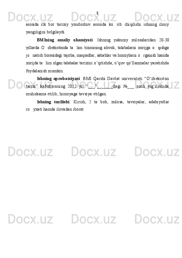 asosida   ilk   bor   tarixiy   yondoshuv   asosida   ko rib   chiqilishi   ishning   ilmiy
yangiligini belgilaydi.
BMIning   amaliy   ahamiyati :   Ishning   yakuniy   xulosalaridan   20-30
yillarda   O zbekistonda   ta lim   tizimining   ahvoli,   talabalarni   xorijga   o qishga	
  
jo natish borasidagi tajriba, maqsadlar, sabablar va homiylarni o rganish hamda	
 
xorijda ta lim olgan talabalar 	
 tarixini o’qitishda, o’quv qo’llanmalar yaratishda
foydalanish mumkin. 
Ishning   aprobatsiyasi :   BMI   Qarshi   Davlat   universiteti   “O‘zbekiston
tarixi”   kafedrasining   2012   yil   “___”_______dagi   №___   sonli   yig‘ilishida
muhokama etilib, himoyaga tavsiya etilgan.
Ishning   tuzilishi .   Kirish,   2   ta   bob,   xulosa,   tavsiyalar,   adabiyotlar
ro yxati hamda ilovadan iborat. 	
 8 