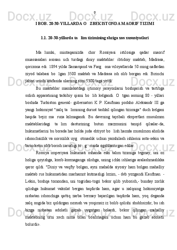 I BOB. 20-30-YILLARDA O ZBEKISTONDA MAORIF TIZIMI
1.1. 20-30-yillarda ta lim tizimining shziga xos xususiyatlari	

Ma lumki,   mintaqamizda   chor   Rossiyasi   istilosiga   qadar   maorif	

muassasalari   asosan   uch   turdagi   diniy   maktablar:   ibtidoiy   maktab,   Madrasa,
qorixona edi. 1894 yilda Samarqand va Farg ona viloyatlarida 50 ming nafardan	

ziyod   talabasi   bo lgan   3500   maktab   va   Madrasa   ish   olib   borgan   edi.   Birinchi	

jahon urushi arafasida ularning soni 5300 taga yetdi.
Bu   maktablar   mamlakatdagi   ijtimoiy   jarayonlarni   boshqarish   va   tartibga
solish   apparatining   tarkibiy   qismi   bo lib   kelgandi.   O tgan   asrning   80   -   yillari	
 
boshida   Turkiston   general-   gubernatori   K   P.   Kaufman   podsho   Aleksandr   III   ga
yangi hokimiyat "xalq ta limining durust  tashkil  qilingan tizimiga" duch kelgani	

haqida   bejiz   ma ruza   kilmagandi.   Bu   davrning   tajribali   ekspertlari   musulmon	

maktablaridagi   ta lim   dasturining   butun   mazmunini   tanqid   qilsalar-da,	

hukumatlarini bu borada har holda juda ehtiyot bo lish hamda musulmon aholida	

ishonchsizlik   va   norozilik   uyg otmaslik   uchun   yaxshilash   ishlarini   asta-sekin   va	

birin-ketin olib borish zarurligi to g risida ogohlantirgan edilar.	
 
Rossiya   imperiyasi   hukumati   oshanda   eski   talim   tizimiga   tegmay,   uni   oz	
  
holiga qoyishga, korib-kormaganga olishga, uning ichki ishlariga aralashmaslikka	
  
qaror   qildi.   "Diniy   va   vaqfiy   bolgan,   ayni   mahalda   siyosiy   ham   bolgan   mahalliy	
 
maktab rus hukumatidan marhamnt  kutmasligi  lozim, - deb yozgandi Kaufman. -
Lekin,   boshqa   tomondan,   uni   togridan-togri   bekor   qilib   yuborish,-   bunday   zorlik
    
qilishga   hukumat   vakolat   bergan   taqdirda   ham,   agar   u   xalqning   hokimiyatga
nisbatan   ishonchiga   qattiq   zarba   bermay   bajarilgan   taqdirda   ham,   yoq   deganda	

xalq ongida biz qoldirgan noxush va yoqimsiz iz bolib qolishi shubhsizdir, bu ish	

bizga   nisbatan   adolatli   gazab   uygotgan   bolardi,   bekor   qilingan   mahalliy	
  
maktabning   urni   xech   nima   bilan   bosilmagani   uchun   ham   bu   gazab   adolatli	

bolurdi».	
 9 