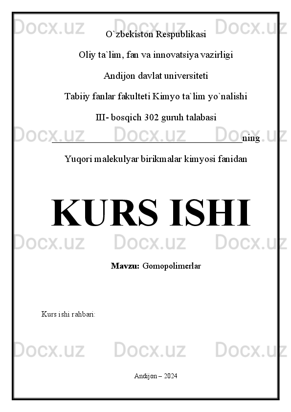 O`zbekiston Respublikasi
Oliy ta`lim, fan va innovatsiya vazirligi
Andijon davlat universiteti 
Tabiiy fanlar fakulteti Kimyo ta`lim yo`nalishi 
III- bosqich 302 guruh talabasi
_______________________________________ning 
Yuqori malekulyar birikmalar kimyosi fanidan   
KURS ISHI
Mavzu:  Gomopolimerlar
  
Kurs ishi rahbari:                                               
 
Andijon – 2024 