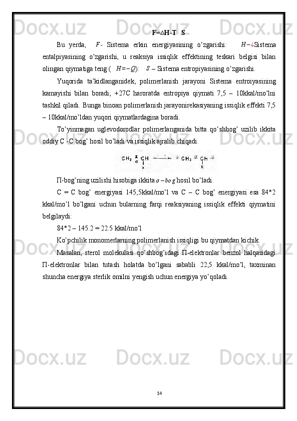 ∆F=	∆ H-T	∆ S
Bu   yerda,   ∆ F
-   Sistema   erkin   energiyasining   o’zgarishi:    	
∆H	−¿ Sistema
entalpiyasining   o’zgarishi,   u   reaksiya   issiqlik   effektining   teskari   belgisi   bilan
olingan qiymatiga teng (	
∆H	=−Q ):  ∆ S
 – Sistema entropiyasining o’zgarishi.
Yuqorida   ta’kidlanganidek,   polimerlanish   jarayoni   Sistema   entroiyasining
kamayishi   bilan   boradi;   +27C   haroratda   entropiya   qiymati   7,5   –   10kkal/mo’lni
tashkil qiladi. Bunga binoan polimerlanish jarayonirekasiyaning issiqlik effekti 7,5
– 10kkal/mo’ldan yuqori qiymatlardagina boradi.
To’yinmagan   uglevodorodlar   polimerlanganida   bitta   qo’shbog’   uzilib   ikkita
oddiy C -C bog’ hosil bo’ladi va issiqlik ajralib chiqadi.
Π-bog’ning uzilishi hisobiga ikkita 	
σ−bo	g' hosil bo’ladi.
C   =   C   bog’   energiyasi   145,5kkal/mo’l   va   C   –   C   bog’   energiyasi   esa   84*2
kkal/mo’l   bo’lgani   uchun   bularning   farqi   reaksiyaning   issiqlik   effekti   qiymatini
belgilaydi:
84*2 – 145.2 = 22.5 kkal/mo’l
Ko’pchilik monomerlarning polimerlanish issiqligi bu qiymatdan kichik.
Masalan,   sterol   molekulasi   qo’shbog’idagi   Π-elektronlar   benzol   halqasidagi
Π-elektronlar   bilan   tutash   holatda   bo’lgani   sababli   22,5   kkal/mo’l,   taxminan
shuncha energiya sterlik omilni yengish uchun energiya yo’qoladi.
14 