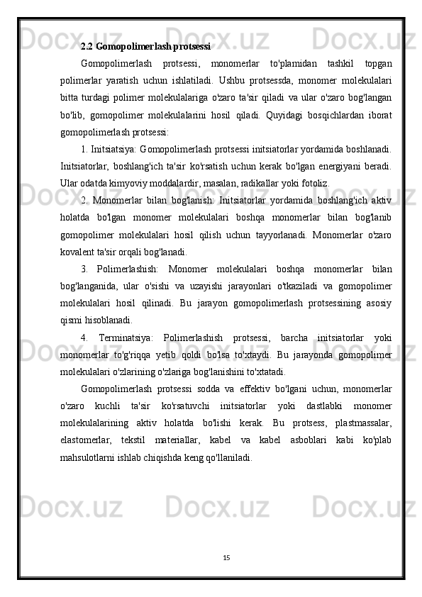 2.2 Gomopolimerlash protsessi
Gomopolimerlash   protsessi,   monomerlar   to'plamidan   tashkil   topgan
polimerlar   yaratish   uchun   ishlatiladi.   Ushbu   protsessda,   monomer   molekulalari
bitta   turdagi   polimer   molekulalariga   o'zaro   ta'sir   qiladi   va   ular   o'zaro   bog'langan
bo'lib,   gomopolimer   molekulalarini   hosil   qiladi.   Quyidagi   bosqichlardan   iborat
gomopolimerlash protsessi:
1. Initsiatsiya: Gomopolimerlash protsessi initsiatorlar yordamida boshlanadi.
Initsiatorlar,   boshlang'ich   ta'sir   ko'rsatish   uchun   kerak   bo'lgan   energiyani   beradi.
Ular odatda kimyoviy moddalardir, masalan, radikallar yoki fotoliz.
2.   Monomerlar   bilan   bog'lanish:   Initsiatorlar   yordamida   boshlang'ich   aktiv
holatda   bo'lgan   monomer   molekulalari   boshqa   monomerlar   bilan   bog'lanib
gomopolimer   molekulalari   hosil   qilish   uchun   tayyorlanadi.   Monomerlar   o'zaro
kovalent ta'sir orqali bog'lanadi.
3.   Polimerlashish:   Monomer   molekulalari   boshqa   monomerlar   bilan
bog'langanida,   ular   o'sishi   va   uzayishi   jarayonlari   o'tkaziladi   va   gomopolimer
molekulalari   hosil   qilinadi.   Bu   jarayon   gomopolimerlash   protsessining   asosiy
qismi hisoblanadi.
4.   Terminatsiya:   Polimerlashish   protsessi,   barcha   initsiatorlar   yoki
monomerlar   to'g'riqqa   yetib   qoldi   bo'lsa   to'xtaydi.   Bu   jarayonda   gomopolimer
molekulalari o'zlarining o'zlariga bog'lanishini to'xtatadi.
Gomopolimerlash   protsessi   sodda   va   effektiv   bo'lgani   uchun,   monomerlar
o'zaro   kuchli   ta'sir   ko'rsatuvchi   initsiatorlar   yoki   dastlabki   monomer
molekulalarining   aktiv   holatda   bo'lishi   kerak.   Bu   protsess,   plastmassalar,
elastomerlar,   tekstil   materiallar,   kabel   va   kabel   asboblari   kabi   ko'plab
mahsulotlarni ishlab chiqishda keng qo'llaniladi.
15