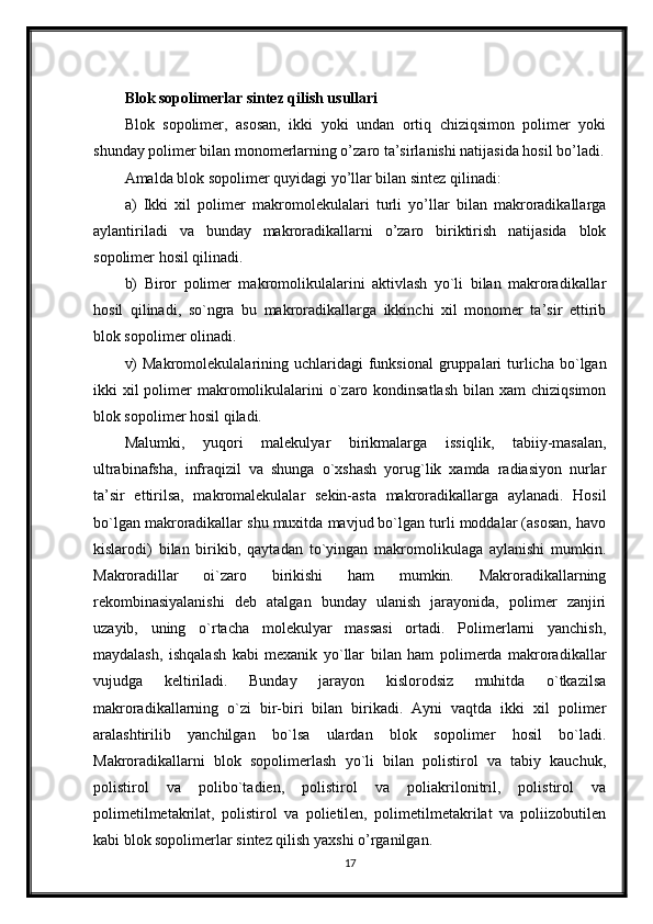 Blok sopolimerlar sintez qilish usullari
Blok   sopolimer,   asosan,   ikki   yoki   undan   ortiq   chiziqsimon   polimer   yoki
shunday polimer bilan monomerlarning o’zaro ta’sirlanishi natijasida hosil bo’ladi.
Amalda blok sopolimer quyidagi yo’llar bilan sintez qilinadi: 
a)   Ikki   xil   polimer   makromolekulalari   turli   yo’llar   bilan   makroradikallarga
aylantiriladi   va   bunday   makroradikallarni   o’zaro   biriktirish   natijasida   blok
sopolimer hosil qilinadi. 
b)   Biror   polimer   makromolikulalarini   aktivlash   yo`li   bilan   makroradikallar
hosil   qilinadi,   so`ngra   bu   makroradikallarga   ikkinchi   xil   monomer   ta’sir   ettirib
blok sopolimer olinadi. 
v)   Makromolekulalarining uchlaridagi   funksional  gruppalari   turlicha  bo`lgan
ikki  xil  polimer  makromolikulalarini  o`zaro kondinsatlash  bilan  xam  chiziqsimon
blok sopolimer hosil qiladi. 
Malumki,   yuqori   malekulyar   birikmalarga   issiqlik,   tabiiy-masalan,
ultrabinafsha,   infraqizil   va   shunga   o`xshash   yorug`lik   xamda   radiasiyon   nurlar
ta’sir   ettirilsa,   makromalekulalar   sekin-asta   makroradikallarga   aylanadi.   Hosil
bo`lgan makroradikallar shu muxitda mavjud bo`lgan turli moddalar (asosan, havo
kislarodi)   bilan   birikib,   qaytadan   to`yingan   makromolikulaga   aylanishi   mumkin.
Makroradillar   oi`zaro   birikishi   ham   mumkin.   Makroradikallarning
rekombinasiyalanishi   deb   atalgan   bunday   ulanish   jarayonida,   polimer   zanjiri
uzayib,   uning   o`rtacha   molekulyar   massasi   ortadi.   Polimerlarni   yanchish,
maydalash,   ishqalash   kabi   mexanik   yo`llar   bilan   ham   polimerda   makroradikallar
vujudga   keltiriladi.   Bunday   jarayon   kislorodsiz   muhitda   o`tkazilsa
makroradikallarning   o`zi   bir-biri   bilan   birikadi.   Ayni   vaqtda   ikki   xil   polimer
aralashtirilib   yanchilgan   bo`lsa   ulardan   blok   sopolimer   hosil   bo`ladi.
Makroradikallarni   blok   sopolimerlash   yo`li   bilan   polistirol   va   tabiy   kauchuk,
polistirol   va   polibo`tadien,   polistirol   va   poliakrilonitril,   polistirol   va
polimetilmetakrilat,   polistirol   va   polietilen,   polimetilmetakrilat   va   poliizobutilen
kabi blok sopolimerlar sintez qilish yaxshi o’rganilgan. 
17 