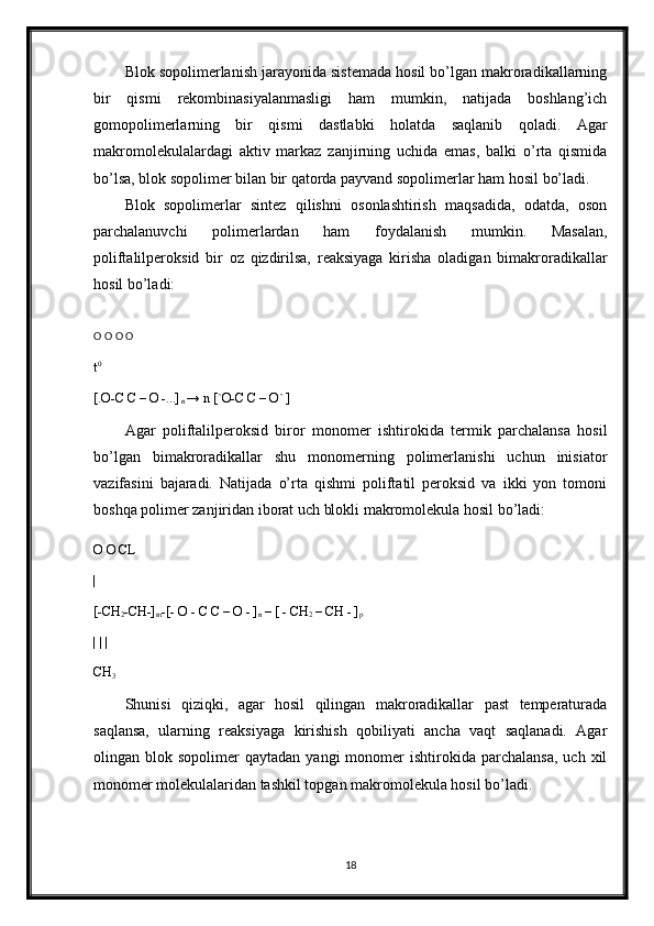 Blok sopolimerlanish jarayonida sistemada hosil bo’lgan makroradikallarning
bir   qismi   rekombinasiyalanmasligi   ham   mumkin,   natijada   boshlang’ich
gomopolimerlarning   bir   qismi   dastlabki   holatda   saqlanib   qoladi.   Agar
makromolekulalardagi   aktiv   markaz   zanjirning   uchida   emas,   balki   o’rta   qismida
bo’lsa, blok sopolimer bilan bir qatorda payvand sopolimerlar ham hosil bo’ladi. 
Blok   sopolimerlar   sintez   qilishni   osonlashtirish   maqsadida,   odatda,   oson
parchalanuvchi   polimerlardan   ham   foydalanish   mumkin.   Masalan,
poliftalilperoksid   bir   oz   qizdirilsa,   reaksiyaga   kirisha   oladigan   bimakroradikallar
hosil bo’ladi:
O O O O 
t 0 
[.O-C C – O -...]
n  → n [`O-C C – O` ] 
Agar   poliftalilperoksid   biror   monomer   ishtirokida   termik   parchalansa   hosil
bo’lgan   bimakroradikallar   shu   monomerning   polimerlanishi   uchun   inisiator
vazifasini   bajaradi.   Natijada   o’rta   qishmi   poliftatil   peroksid   va   ikki   yon   tomoni
boshqa polimer zanjiridan iborat uch blokli makromolekula hosil bo’ladi:
O O CL 
|
[-CH
2 -CH-]
m -[- O - C C – O - ]
n  – [ - CH
2  – CH - ]
p
| | | 
CH
3 
Shunisi   qiziqki,   agar   hosil   qilingan   makroradikallar   past   temperaturada
saqlansa,   ularning   reaksiyaga   kirishish   qobiliyati   ancha   vaqt   saqlanadi.   Agar
olingan  blok  sopolimer   qaytadan  yangi  monomer   ishtirokida  parchalansa,   uch  xil
monomer molekulalaridan tashkil topgan makromolekula hosil bo’ladi.
18 