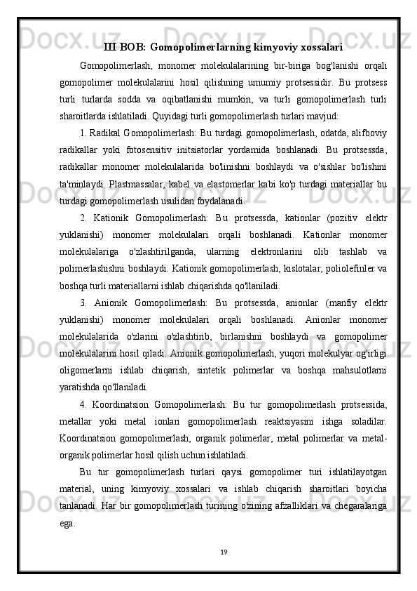 III BOB: Gomopolimerlarning kimyoviy xossalari
Gomopolimerlash,   monomer   molekulalarining   bir-biriga   bog'lanishi   orqali
gomopolimer   molekulalarini   hosil   qilishning   umumiy   protsessidir.   Bu   protsess
turli   turlarda   sodda   va   oqibatlanishi   mumkin,   va   turli   gomopolimerlash   turli
sharoitlarda ishlatiladi. Quyidagi turli gomopolimerlash turlari mavjud:
1. Radikal Gomopolimerlash: Bu turdagi gomopolimerlash, odatda, alifboviy
radikallar   yoki   fotosensitiv   initsiatorlar   yordamida   boshlanadi.   Bu   protsessda,
radikallar   monomer   molekulalarida   bo'linishni   boshlaydi   va   o'sishlar   bo'lishini
ta'minlaydi.   Plastmassalar,   kabel   va   elastomerlar   kabi   ko'p   turdagi   materiallar   bu
turdagi gomopolimerlash usulidan foydalanadi.
2.   Kationik   Gomopolimerlash:   Bu   protsessda,   kationlar   (pozitiv   elektr
yuklanishi)   monomer   molekulalari   orqali   boshlanadi.   Kationlar   monomer
molekulalariga   o'zlashtirilganda,   ularning   elektronlarini   olib   tashlab   va
polimerlashishni  boshlaydi. Kationik gomopolimerlash, kislotalar, poliolefinler va
boshqa turli materiallarni ishlab chiqarishda qo'llaniladi.
3.   Anionik   Gomopolimerlash:   Bu   protsessda,   anionlar   (manfiy   elektr
yuklanishi)   monomer   molekulalari   orqali   boshlanadi.   Anionlar   monomer
molekulalarida   o'zlarini   o'zlashtirib,   birlanishni   boshlaydi   va   gomopolimer
molekulalarini hosil qiladi. Anionik gomopolimerlash, yuqori molekulyar og'irligi
oligomerlarni   ishlab   chiqarish,   sintetik   polimerlar   va   boshqa   mahsulotlarni
yaratishda qo'llaniladi.
4.   Koordinatsion   Gomopolimerlash:   Bu   tur   gomopolimerlash   protsessida,
metallar   yoki   metal   ionlari   gomopolimerlash   reaktsiyasini   ishga   soladilar.
Koordinatsion   gomopolimerlash,   organik   polimerlar,   metal   polimerlar   va   metal-
organik polimerlar hosil qilish uchun ishlatiladi.
Bu   tur   gomopolimerlash   turlari   qaysi   gomopolimer   turi   ishlatilayotgan
material,   uning   kimyoviy   xossalari   va   ishlab   chiqarish   sharoitlari   boyicha
tanlanadi.   Har   bir   gomopolimerlash   turining  o'zining   afzalliklari   va   chegaralariga
ega.
19 