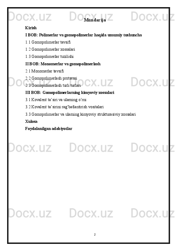 Mundarija
Kirish
I BOB: Polimerlar va gomopolimerlar haqida umumiy tushuncha
1.1 Gomopolimerlar tavsifi
1.2 Gomopolimerlar xossalari
1.3 Gomopolimerlar tuzilishi
II BOB: Monomerlar va gomopolimerlash
2.1 Monomerlar tavsifi
2.2 Gomopolimerlash protsessi
2.3 Gomopolimerlash turli turlari
III BOB: Gomopolimerlarning kimyoviy xossalari
3.1 Kovalent ta’siri va ularning o’rni
3.2 Kovalent ta’sirini rag’batlantirish vositalari
3.3 Gomopolimerlar va ularning kimyoviy strukturasiviy xossalari
Xulosa
Foydalanilgan adabiyotlar
2 
