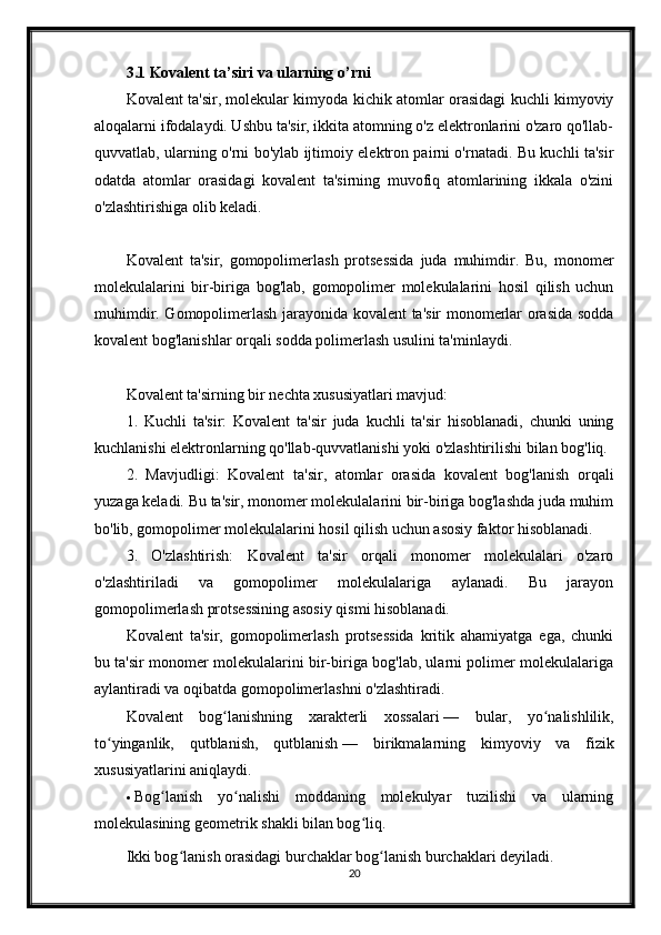 3.1 Kovalent ta’siri va ularning o’rni
Kovalent ta'sir, molekular kimyoda kichik atomlar orasidagi kuchli kimyoviy
aloqalarni ifodalaydi. Ushbu ta'sir, ikkita atomning o'z elektronlarini o'zaro qo'llab-
quvvatlab, ularning o'rni bo'ylab ijtimoiy elektron pairni o'rnatadi. Bu kuchli ta'sir
odatda   atomlar   orasidagi   kovalent   ta'sirning   muvofiq   atomlarining   ikkala   o'zini
o'zlashtirishiga olib keladi.
Kovalent   ta'sir,   gomopolimerlash   protsessida   juda   muhimdir.   Bu,   monomer
molekulalarini   bir-biriga   bog'lab,   gomopolimer   molekulalarini   hosil   qilish   uchun
muhimdir. Gomopolimerlash jarayonida kovalent ta'sir monomerlar orasida sodda
kovalent bog'lanishlar orqali sodda polimerlash usulini ta'minlaydi.
Kovalent ta'sirning bir nechta xususiyatlari mavjud:
1.   Kuchli   ta'sir:   Kovalent   ta'sir   juda   kuchli   ta'sir   hisoblanadi,   chunki   uning
kuchlanishi elektronlarning qo'llab-quvvatlanishi yoki o'zlashtirilishi bilan bog'liq.
2.   Mavjudligi:   Kovalent   ta'sir,   atomlar   orasida   kovalent   bog'lanish   orqali
yuzaga keladi. Bu ta'sir, monomer molekulalarini bir-biriga bog'lashda juda muhim
bo'lib, gomopolimer molekulalarini hosil qilish uchun asosiy faktor hisoblanadi.
3.   O'zlashtirish:   Kovalent   ta'sir   orqali   monomer   molekulalari   o'zaro
o'zlashtiriladi   va   gomopolimer   molekulalariga   aylanadi.   Bu   jarayon
gomopolimerlash protsessining asosiy qismi hisoblanadi.
Kovalent   ta'sir,   gomopolimerlash   protsessida   kritik   ahamiyatga   ega,   chunki
bu ta'sir monomer molekulalarini bir-biriga bog'lab, ularni polimer molekulalariga
aylantiradi va oqibatda gomopolimerlashni o'zlashtiradi.
Kovalent   bog lanishning   xarakterli   xossalariʻ   —   bular,   yo nalishlilik,	ʻ
to yinganlik,   qutblanish,   qutblanish	
ʻ   —   birikmalarning   kimyoviy   va   fizik
xususiyatlarini aniqlaydi.
 Bog lanish   yo nalishi   moddaning   molekulyar   tuzilishi   va   ularning	
ʻ ʻ
molekulasining geometrik shakli bilan bog liq.	
ʻ
Ikki bog lanish orasidagi burchaklar bog lanish burchaklari deyiladi.	
ʻ ʻ
20