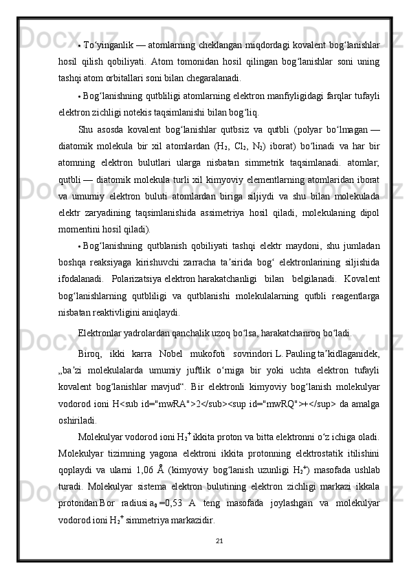  To yinganlikʻ   — atomlarning cheklangan miqdordagi kovalent bog lanishlar	ʻ
hosil   qilish   qobiliyati.   Atom   tomonidan   hosil   qilingan   bog lanishlar   soni   uning	
ʻ
tashqi   atom orbitallari   soni bilan chegaralanadi.
 Bog lanishning qutbliligi atomlarning elektron	
ʻ   manfiyligidagi   farqlar tufayli
elektron zichligi notekis taqsimlanishi bilan bog liq.	
ʻ
Shu   asosda   kovalent   bog lanishlar   qutbsiz   va   qutbli   (polyar   bo lmagan	
ʻ ʻ   —
diatomik   molekula   bir   xil   atomlardan   (H
2 ,   Cl
2 ,   N
2 )   iborat)   bo linadi   va   har   bir	
ʻ
atomning   elektron   bulutlari   ularga   nisbatan   simmetrik   taqsimlanadi.   atomlar;
qutbli   —  diatomik   molekula   turli   xil   kimyoviy   elementlarning   atomlaridan  iborat
va   umumiy   elektron   buluti   atomlardan   biriga   siljiydi   va   shu   bilan   molekulada
elektr   zaryadining   taqsimlanishida   assimetriya   hosil   qiladi,   molekulaning   dipol
momentini hosil qiladi).
 Bog lanishning   qutblanish   qobiliyati   tashqi   elektr   maydoni,   shu   jumladan	
ʻ
boshqa   reaksiyaga   kirishuvchi   zarracha   ta sirida   bog   elektronlarining   siljishida	
ʼ ʻ
ifodalanadi.   Polarizatsiya   elektron   harakatchanligi   bilan   belgilanadi.   Kovalent
bog lanishlarning   qutbliligi   va   qutblanishi   molekulalarning   qutbli   reagentlarga	
ʻ
nisbatan reaktivligini aniqlaydi.
Elektronlar yadrolardan qanchalik uzoq bo lsa, harakatchanroq bo ladi.	
ʻ ʻ
Biroq,   ikki   karra   Nobel   mukofoti   sovrindori   L.   Pauling   ta kidlaganidek,	
ʼ
„ba zi   molekulalarda   umumiy   juftlik   o rniga   bir   yoki   uchta   elektron   tufayli	
ʼ ʻ
kovalent   bog lanishlar   mavjud“.   Bir   elektronli   kimyoviy   bog lanish   molekulyar	
ʻ ʻ
vodorod   ioni   H<sub   id="mwRA">2</sub><sup   id="mwRQ">+</sup>   da   amalga
oshiriladi.
Molekulyar vodorod ioni H
2 +
  ikkita   proton   va bitta elektronni o z ichiga oladi.	
ʻ
Molekulyar   tizimning   yagona   elektroni   ikkita   protonning   elektrostatik   itilishini
qoplaydi   va   ularni   1,06   Å   (kimyoviy   bog lanish   uzunligi   H	
ʻ
2 +
)   masofada   ushlab
turadi.   Molekulyar   sistema   elektron   bulutining   elektron   zichligi   markazi   ikkala
protondan   Bor   radiusi   a
0   =0,53   A   teng   masofada   joylashgan   va   molekulyar
vodorod ioni H
2 +
  simmetriya markazidir.
21 