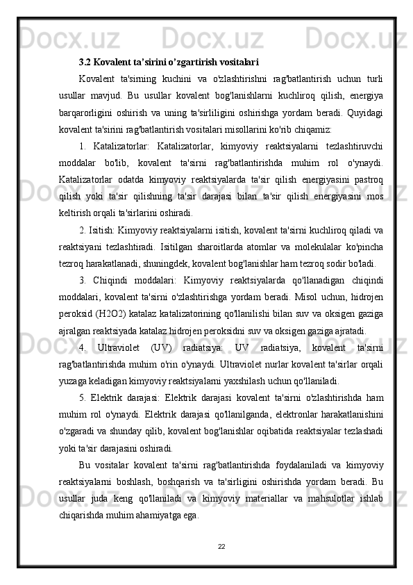 3.2 Kovalent ta’sirini o’zgartirish vositalari
Kovalent   ta'sirning   kuchini   va   o'zlashtirishni   rag'batlantirish   uchun   turli
usullar   mavjud.   Bu   usullar   kovalent   bog'lanishlarni   kuchliroq   qilish,   energiya
barqarorligini   oshirish   va   uning   ta'sirliligini   oshirishga   yordam   beradi.   Quyidagi
kovalent ta'sirini rag'batlantirish vositalari misollarini ko'rib chiqamiz:
1.   Katalizatorlar:   Katalizatorlar,   kimyoviy   reaktsiyalarni   tezlashtiruvchi
moddalar   bo'lib,   kovalent   ta'sirni   rag'batlantirishda   muhim   rol   o'ynaydi.
Katalizatorlar   odatda   kimyoviy   reaktsiyalarda   ta'sir   qilish   energiyasini   pastroq
qilish   yoki   ta'sir   qilishning   ta'sir   darajasi   bilan   ta'sir   qilish   energiyasini   mos
keltirish orqali ta'sirlarini oshiradi.
2. Isitish: Kimyoviy reaktsiyalarni isitish, kovalent ta'sirni kuchliroq qiladi va
reaktsiyani   tezlashtiradi.   Isitilgan   sharoitlarda   atomlar   va   molekulalar   ko'pincha
tezroq harakatlanadi, shuningdek, kovalent bog'lanishlar ham tezroq sodir bo'ladi.
3.   Chiqindi   moddalari:   Kimyoviy   reaktsiyalarda   qo'llanadigan   chiqindi
moddalari,   kovalent   ta'sirni   o'zlashtirishga   yordam   beradi.   Misol   uchun,   hidrojen
peroksid (H2O2) katalaz katalizatorining qo'llanilishi bilan suv va oksigen gaziga
ajralgan reaktsiyada katalaz hidrojen peroksidni suv va oksigen gaziga ajratadi.
4.   Ultraviolet   (UV)   radiatsiya:   UV   radiatsiya,   kovalent   ta'sirni
rag'batlantirishda muhim  o'rin o'ynaydi. Ultraviolet  nurlar  kovalent ta'sirlar  orqali
yuzaga keladigan kimyoviy reaktsiyalarni yaxshilash uchun qo'llaniladi.
5.   Elektrik   darajasi:   Elektrik   darajasi   kovalent   ta'sirni   o'zlashtirishda   ham
muhim   rol   o'ynaydi.   Elektrik   darajasi   qo'llanilganda,   elektronlar   harakatlanishini
o'zgaradi va shunday qilib, kovalent bog'lanishlar oqibatida reaktsiyalar tezlashadi
yoki ta'sir darajasini oshiradi.
Bu   vositalar   kovalent   ta'sirni   rag'batlantirishda   foydalaniladi   va   kimyoviy
reaktsiyalarni   boshlash,   boshqarish   va   ta'sirligini   oshirishda   yordam   beradi.   Bu
usullar   juda   keng   qo'llaniladi   va   kimyoviy   materiallar   va   mahsulotlar   ishlab
chiqarishda muhim ahamiyatga ega.
22