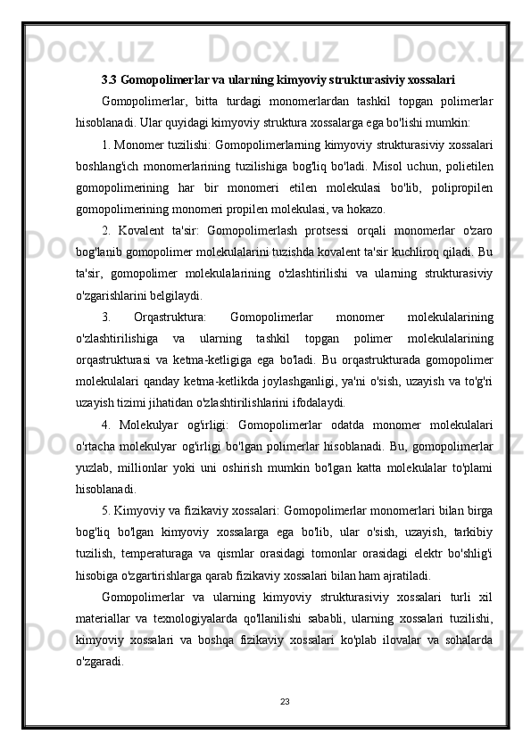 3.3 Gomopolimerlar va ularning kimyoviy strukturasiviy xossalari
Gomopolimerlar,   bitta   turdagi   monomerlardan   tashkil   topgan   polimerlar
hisoblanadi. Ular quyidagi kimyoviy struktura xossalarga ega bo'lishi mumkin:
1. Monomer tuzilishi: Gomopolimerlarning kimyoviy strukturasiviy xossalari
boshlang'ich   monomerlarining   tuzilishiga   bog'liq   bo'ladi.   Misol   uchun,   polietilen
gomopolimerining   har   bir   monomeri   etilen   molekulasi   bo'lib,   polipropilen
gomopolimerining monomeri propilen molekulasi, va hokazo.
2.   Kovalent   ta'sir:   Gomopolimerlash   protsessi   orqali   monomerlar   o'zaro
bog'lanib gomopolimer molekulalarini tuzishda kovalent ta'sir kuchliroq qiladi. Bu
ta'sir,   gomopolimer   molekulalarining   o'zlashtirilishi   va   ularning   strukturasiviy
o'zgarishlarini belgilaydi.
3.   Orqastruktura:   Gomopolimerlar   monomer   molekulalarining
o'zlashtirilishiga   va   ularning   tashkil   topgan   polimer   molekulalarining
orqastrukturasi   va   ketma-ketligiga   ega   bo'ladi.   Bu   orqastrukturada   gomopolimer
molekulalari   qanday   ketma-ketlikda   joylashganligi,   ya'ni   o'sish,   uzayish   va   to'g'ri
uzayish tizimi jihatidan o'zlashtirilishlarini ifodalaydi.
4.   Molekulyar   og'irligi:   Gomopolimerlar   odatda   monomer   molekulalari
o'rtacha   molekulyar   og'irligi   bo'lgan   polimerlar   hisoblanadi.   Bu,   gomopolimerlar
yuzlab,   millionlar   yoki   uni   oshirish   mumkin   bo'lgan   katta   molekulalar   to'plami
hisoblanadi.
5. Kimyoviy va fizikaviy xossalari: Gomopolimerlar monomerlari bilan birga
bog'liq   bo'lgan   kimyoviy   xossalarga   ega   bo'lib,   ular   o'sish,   uzayish,   tarkibiy
tuzilish,   temperaturaga   va   qismlar   orasidagi   tomonlar   orasidagi   elektr   bo'shlig'i
hisobiga o'zgartirishlarga qarab fizikaviy xossalari bilan ham ajratiladi.
Gomopolimerlar   va   ularning   kimyoviy   strukturasiviy   xossalari   turli   xil
materiallar   va   texnologiyalarda   qo'llanilishi   sababli,   ularning   xossalari   tuzilishi,
kimyoviy   xossalari   va   boshqa   fizikaviy   xossalari   ko'plab   ilovalar   va   sohalarda
o'zgaradi.
23 