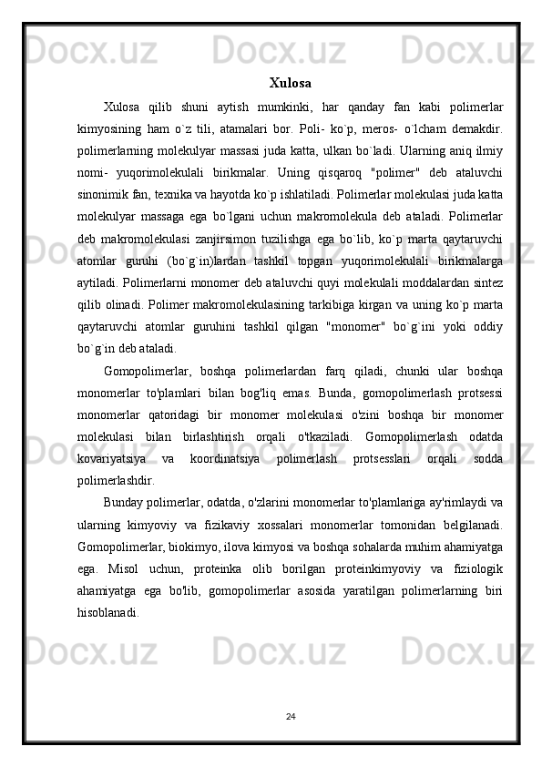 Xulosa
Xulosa   qilib   shuni   aytish   mumkinki,   har   qanday   fan   kabi   polimerlar
kimyosining   ham   o`z   tili,   atamalari   bor.   Poli-   ko`p,   meros-   o`lcham   demakdir.
polimerlarning molekulyar   massasi   juda katta,  ulkan  bo`ladi.  Ularning  aniq ilmiy
nomi-   yuqorimolekulali   birikmalar.   Uning   qisqaroq   "polimer"   deb   ataluvchi
sinonimik fan, texnika va hayotda ko`p ishlatiladi. Polimerlar molekulasi juda katta
molekulyar   massaga   ega   bo`lgani   uchun   makromolekula   deb   ataladi.   Polimerlar
deb   makromolekulasi   zanjirsimon   tuzilishga   ega   bo`lib,   ko`p   marta   qaytaruvchi
atomlar   guruhi   (bo`g`in)lardan   tashkil   topgan   yuqorimolekulali   birikmalarga
aytiladi. Polimerlarni monomer deb ataluvchi quyi molekulali moddalardan sintez
qilib  olinadi.  Polimer   makromolekulasining   tarkibiga   kirgan  va  uning  ko`p  marta
qaytaruvchi   atomlar   guruhini   tashkil   qilgan   "monomer"   bo`g`ini   yoki   oddiy
bo`g`in deb ataladi.
Gomopolimerlar,   boshqa   polimerlardan   farq   qiladi,   chunki   ular   boshqa
monomerlar   to'plamlari   bilan   bog'liq   emas.   Bunda,   gomopolimerlash   protsessi
monomerlar   qatoridagi   bir   monomer   molekulasi   o'zini   boshqa   bir   monomer
molekulasi   bilan   birlashtirish   orqali   o'tkaziladi.   Gomopolimerlash   odatda
kovariyatsiya   va   koordinatsiya   polimerlash   protsesslari   orqali   sodda
polimerlashdir.
Bunday polimerlar, odatda, o'zlarini monomerlar to'plamlariga ay'rimlaydi va
ularning   kimyoviy   va   fizikaviy   xossalari   monomerlar   tomonidan   belgilanadi.
Gomopolimerlar, biokimyo, ilova kimyosi va boshqa sohalarda muhim ahamiyatga
ega.   Misol   uchun,   proteinka   olib   borilgan   proteinkimyoviy   va   fiziologik
ahamiyatga   ega   bo'lib,   gomopolimerlar   asosida   yaratilgan   polimerlarning   biri
hisoblanadi.
24 