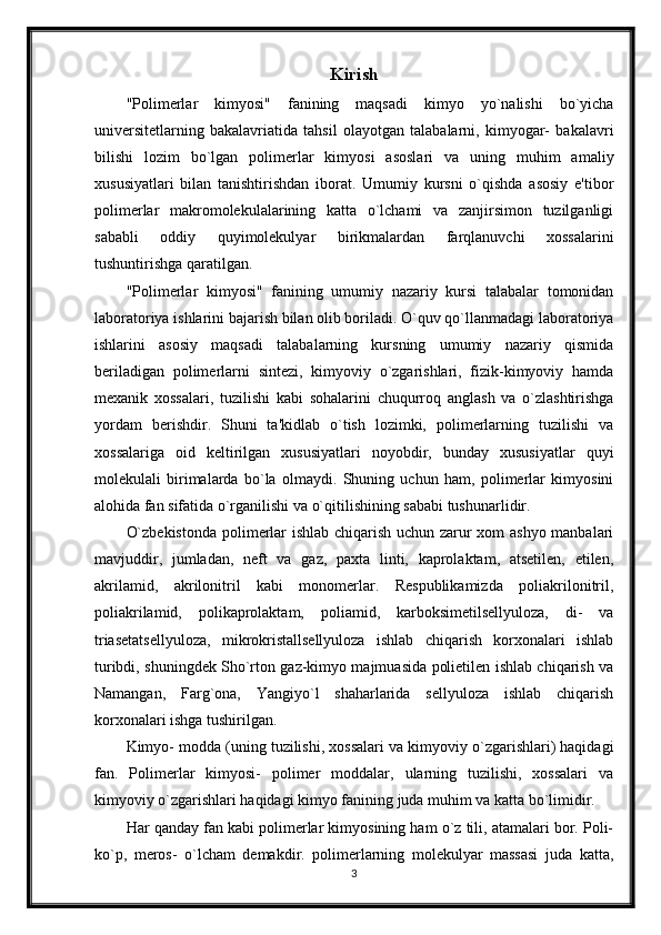 Kirish
"Polimerlar   kimyosi"   fanining   maqsadi   kimyo   yo`nalishi   bo`yicha
universitetlarning   bakalavriatida   tahsil   olayotgan   talabalarni,   kimyogar-   bakalavri
bilishi   lozim   bo`lgan   polimerlar   kimyosi   asoslari   va   uning   muhim   amaliy
xususiyatlari   bilan   tanishtirishdan   iborat.   Umumiy   kursni   o`qishda   asosiy   e'tibor
polimerlar   makromolekulalarining   katta   o`lchami   va   zanjirsimon   tuzilganligi
sababli   oddiy   quyimolekulyar   birikmalardan   farqlanuvchi   xossalarini
tushuntirishga qaratilgan. 
"Polimerlar   kimyosi"   fanining   umumiy   nazariy   kursi   talabalar   tomonidan
laboratoriya ishlarini bajarish bilan olib boriladi. O`quv qo`llanmadagi laboratoriya
ishlarini   asosiy   maqsadi   talabalarning   kursning   umumiy   nazariy   qismida
beriladigan   polimerlarni   sintezi,   kimyoviy   o`zgarishlari,   fizik-kimyoviy   hamda
mexanik   xossalari,   tuzilishi   kabi   sohalarini   chuqurroq   anglash   va   o`zlashtirishga
yordam   berishdir.   Shuni   ta'kidlab   o`tish   lozimki,   polimerlarning   tuzilishi   va
xossalariga   oid   keltirilgan   xususiyatlari   noyobdir,   bunday   xususiyatlar   quyi
molekulali   birimalarda   bo`la   olmaydi.   Shuning   uchun   ham,   polimerlar   kimyosini
alohida fan sifatida o`rganilishi va o`qitilishining sababi tushunarlidir.
O`zbekistonda polimerlar ishlab chiqarish uchun zarur xom ashyo manbalari
mavjuddir,   jumladan,   neft   va   gaz,   paxta   linti,   kaprolaktam,   atsetilen,   etilen,
akrilamid,   akrilonitril   kabi   monomerlar.   Respublikamizda   poliakrilonitril,
poliakrilamid,   polikaprolaktam,   poliamid,   karboksimetilsellyuloza,   di-   va
triasetatsellyuloza,   mikrokristallsellyuloza   ishlab   chiqarish   korxonalari   ishlab
turibdi, shuningdek Sho`rton gaz-kimyo majmuasida polietilen ishlab chiqarish va
Namangan,   Farg`ona,   Yangiyo`l   shaharlarida   sellyuloza   ishlab   chiqarish
korxonalari ishga tushirilgan.
Kimyo- modda (uning tuzilishi, xossalari va kimyoviy o`zgarishlari) haqidagi
fan.   Polimerlar   kimyosi-   polimer   moddalar,   ularning   tuzilishi,   xossalari   va
kimyoviy o`zgarishlari haqidagi kimyo fanining juda muhim va katta bo`limidir.
Har qanday fan kabi polimerlar kimyosining ham o`z tili, atamalari bor. Poli-
ko`p,   meros-   o`lcham   demakdir.   polimerlarning   molekulyar   massasi   juda   katta,
3