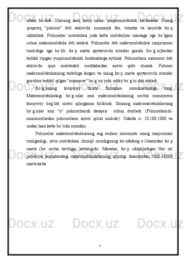 ulkan   bo`ladi.   Ularning   aniq   ilmiy   nomi-   yuqorimolekulali   birikmalar.   Uning
qisqaroq   "polimer"   deb   ataluvchi   sinonimik   fan,   texnika   va   hayotda   ko`p
ishlatiladi.   Polimerlar   molekulasi   juda   katta   molekulyar   massaga   ega   bo`lgani
uchun   makromolekula   deb   ataladi.   Polimerlar   deb   makromolekulasi   zanjirsimon
tuzilishga   ega   bo`lib,   ko`p   marta   qaytaruvchi   atomlar   guruhi   (bo`g`in)lardan
tashkil  topgan  yuqorimolekulali   birikmalarga  aytiladi.  Polimerlarni   monomer   deb
ataluvchi   quyi   molekulali   moddalardan   sintez   qilib   olinadi.   Polimer
makromolekulasining   tarkibiga   kirgan   va   uning   ko`p   marta   qaytaruvchi   atomlar
guruhini tashkil qilgan "monomer" bo`g`ini yoki oddiy bo`g`in deb ataladi.
Bo`g`inning   kimyoviy   brutto   formulasi   monomernikiga   teng.
Makromolekuladagi   bo`g`inlar   soni   makromolekulaning   nechta   monomerni
kimyoviy   bog`lab   sintez   qilinganini   bildiradi.   Shuning   makromalekulalarning
bo`g`inlar   soni   "n"   polimerlanish   darajasi     uchun   deyiladi.   (Polimerlanish-
monomerlardan   polimerlarni   sintez   qilish   usulidir).   Odatda   n-   10,100,1000   va
undan ham katta bo`lishi mumkin.
Polimerlar   makromolekulasining   eng   muhim   xususiyati   uning   zanjirsimon
tuzilganligi,   ya'ni   molekulani   chiziqli   uzunligining   ko`ndalang   o`lchamidan   ko`p
marta   (bir   necha   tartibga)   kattaligidir.   Masalan,   ko`p   ishlatiladigan   Har   xil
polietilen   tasmalaridagi   makromolekulalarning   uzunligi   diametridan   1000-10000
marta katta.  
4 
