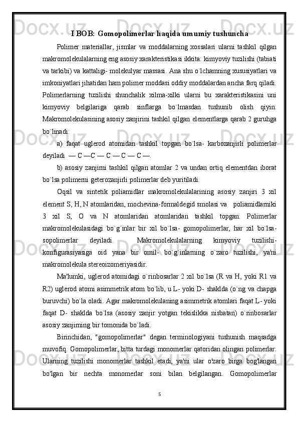 I BOB: Gomopolimerlar haqida umumiy tushuncha
Polimer   materiallar,   jismlar   va   moddalarning   xossalari   ularni   tashkil   qilgan
makromolekulalarning eng asosiy xarakteristikasi ikkita: kimyoviy tuzilishi (tabiati
va tarkibi) va kattaligi- molekulyar massasi. Ana shu o`lchamning xususiyatlari va
imkoniyatlari jihatidan ham polimer moddasi oddiy moddalardan ancha farq qiladi.
Polimerlarning   tuzilishi   shunchalik   xilma-xilki   ularni   bu   xarakteristikasini   uni
kimyoviy   belgilariga   qarab   sinflarga   bo`lmasdan   tushunib   olish   qiyin.
Makromolekulasining asosiy zanjirini tashkil qilgan elementlarga qarab 2 guruhga
bo`linadi:
a)   faqat   uglerod   atomidan   tashkil   topgan   bo`lsa-   karbozanjirli   polimerlar
deyiladi  — С —С — С — С — С —. 
b)   asosiy   zanjirni   tashkil   qilgan   atomlar   2   va   undan   ortiq   elementdan   iborat
bo`lsa polimerni geterozanjirli polimerlar deb yuritiladi.
Oqsil   va   sintetik   poliamidlar   makromolekulalarining   asosiy   zanjiri   3   xil
element S, H, N atomlaridan, mochevina-formaldegid smolasi va   poliamidlarniki
3   xil   S,   O   va   N   atomlaridan   atomlaridan   tashkil   topgan.   Polimerlar
makromolekulasidagi   bo`g`inlar   bir   xil   bo`lsa-   gomopolimerlar,   har   xil   bo`lsa-
sopolimerlar   deyiladi.     Makromolekulalarning   kimyoviy   tuzilishi-
konfigurasiyasiga   oid   yana   bir   omil-   bo`g`inlarning   o`zaro   tuzilishi,   ya'ni
makromolekula stereoizomeriyasidir.
Ma'lumki,  uglerod atomidagi   o`rinbosarlar  2  xil   bo`lsa   (R va  H, yoki   R1  va
R2) uglerod atomi asimmetrik atom bo`lib, u L- yoki D- shaklda (o`ng va chapga
buruvchi) bo`la oladi. Agar makromolekulaning asimmetrik atomlari faqat L- yoki
faqat   D-   shaklda   bo`lsa   (asosiy   zanjir   yotgan   tekislikka   nisbatan)   o`rinbosarlar
asosiy zanjirning bir tomonida bo`ladi.
Birinchidan,   "gomopolimerlar"   degan   terminologiyani   tushunish   maqsadga
muvofiq. Gomopolimerlar, bitta turdagi monomerlar qatoridan olingan polimerlar.
Ularning   tuzilishi   monomerlar   tashkil   etadi,   ya'ni   ular   o'zaro   birga   bog'langan
bo'lgan   bir   nechta   monomerlar   soni   bilan   belgilangan.   Gomopolimerlar
5 