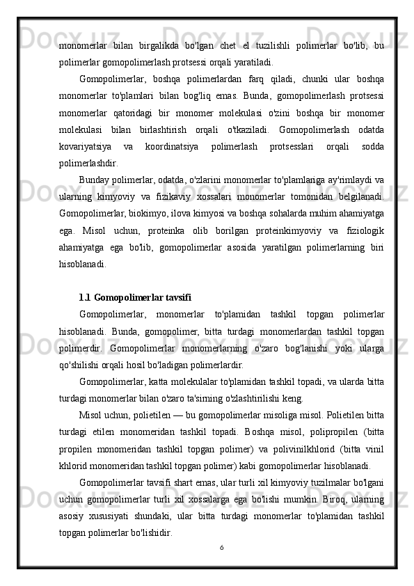 monomerlar   bilan   birgalikda   bo'lgan   chet   el   tuzilishli   polimerlar   bo'lib,   bu
polimerlar gomopolimerlash protsessi orqali yaratiladi.
Gomopolimerlar,   boshqa   polimerlardan   farq   qiladi,   chunki   ular   boshqa
monomerlar   to'plamlari   bilan   bog'liq   emas.   Bunda,   gomopolimerlash   protsessi
monomerlar   qatoridagi   bir   monomer   molekulasi   o'zini   boshqa   bir   monomer
molekulasi   bilan   birlashtirish   orqali   o'tkaziladi.   Gomopolimerlash   odatda
kovariyatsiya   va   koordinatsiya   polimerlash   protsesslari   orqali   sodda
polimerlashdir.
Bunday polimerlar, odatda, o'zlarini monomerlar to'plamlariga ay'rimlaydi va
ularning   kimyoviy   va   fizikaviy   xossalari   monomerlar   tomonidan   belgilanadi.
Gomopolimerlar, biokimyo, ilova kimyosi va boshqa sohalarda muhim ahamiyatga
ega.   Misol   uchun,   proteinka   olib   borilgan   proteinkimyoviy   va   fiziologik
ahamiyatga   ega   bo'lib,   gomopolimerlar   asosida   yaratilgan   polimerlarning   biri
hisoblanadi.
1.1 Gomopolimerlar tavsifi
Gomopolimerlar,   monomerlar   to'plamidan   tashkil   topgan   polimerlar
hisoblanadi.   Bunda,   gomopolimer,   bitta   turdagi   monomerlardan   tashkil   topgan
polimerdir.   Gomopolimerlar   monomerlarning   o'zaro   bog'lanishi   yoki   ularga
qo'shilishi orqali hosil bo'ladigan polimerlardir.
Gomopolimerlar, katta molekulalar to'plamidan tashkil topadi, va ularda bitta
turdagi monomerlar bilan o'zaro ta'sirning o'zlashtirilishi keng.
Misol uchun, polietilen — bu gomopolimerlar misoliga misol. Polietilen bitta
turdagi   etilen   monomeridan   tashkil   topadi.   Boshqa   misol,   polipropilen   (bitta
propilen   monomeridan   tashkil   topgan   polimer)   va   polivinilkhlorid   (bitta   vinil
khlorid monomeridan tashkil topgan polimer) kabi gomopolimerlar hisoblanadi.
Gomopolimerlar tavsifi shart emas, ular turli xil kimyoviy tuzilmalar bo'lgani
uchun   gomopolimerlar   turli   xil   xossalarga   ega   bo'lishi   mumkin.   Biroq,   ularning
asosiy   xususiyati   shundaki,   ular   bitta   turdagi   monomerlar   to'plamidan   tashkil
topgan polimerlar bo'lishidir.
6 