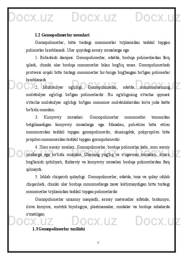1.2 Gomopolimerlar xossalari
Gomopolimerlar,   bitta   turdagi   monomerlar   to'plamidan   tashkil   topgan
polimerlar hisoblanadi. Ular quyidagi asosiy xossalarga ega:
1.   Birlashish   darajasi:   Gomopolimerlar,   odatda,   boshqa   polimerlardan   farq
qiladi,   chunki   ular   boshqa   monomerlar   bilan   bog'liq   emas.   Gomopolimerlash
protsessi   orqali   bitta   turdagi   monomerlar   bir-biriga   bog'langan   bo'lgan   polimerlar
hisoblanadi.
2.   Molekulyar   og'irligi:   Gomopolimerlar,   odatda,   monomerlarining
molekulyar   og'irligi   bo'lgan   polimerlardir.   Bu   og'irligining   o'rtacha   qiymati
o'rtacha   molekulyar   og'irligi   bo'lgan   monomer   molekulalaridan   ko'ra   juda   katta
bo'lishi mumkin.
3.   Kimyoviy   xossalari:   Gomopolimerlar   monomerlar   tomonidan
belgilanadigan   kimyoviy   xossalarga   ega.   Masalan,   polietilen   bitta   etilen
monomeridan   tashkil   topgan   gomopolimerdir,   shuningdek,   polipropilen   bitta
propilen monomeridan tashkil topgan gomopolimerdir.
4. Xom asosiy xosilari: Gomopolimerlar, boshqa polimerlar kabi, xom asosiy
xosilarga   ega   bo'lishi   mumkin.   Ularning   yog'liq   va   o'zgarmas   xossalari,   o'zaro
bog'lanish   qobiliyati,   fizikaviy   va   kimyoviy   xossalari   boshqa   polimerlardan   farq
qilmaydi.
5.   Ishlab   chiqarish   qulayligi:   Gomopolimerlar,   odatda,   toza   va   qulay   ishlab
chiqariladi,   chunki   ular   boshqa   monomerlarga   zarar   keltirmaydigan   bitta   turdagi
monomerlar to'plamidan tashkil topgan polimerlardir.
Gomopolimerlar   umumiy   maqsadli,   asosiy   materiallar   sifatida,   biokimyo,
ilova   kimyosi,   sintetik   biyologiya,   plastmassalar,   modalar   va   boshqa   sohalarda
o'rnatilgan.
1.3 Gomopolimerlar tuzilishi
7