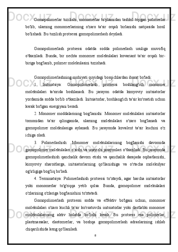 Gomopolimerlar  tuzilishi,  monomerlar   to'plamidan  tashkil   topgan polimerlar
bo'lib,   ularning   monomerlarining   o'zaro   ta'sir   orqali   birlanishi   natijasida   hosil
bo'lishadi. Bu tuzilish protsessi gomopolimerlash deyiladi.
Gomopolimerlash   protsessi   odatda   sodda   polimerlash   usuliga   muvofiq
o'tkaziladi.   Bunda,   bir   nechta   monomer   molekulalari   kovariant   ta'sir   orqali   bir-
biriga bog'lanib, polimer molekulasini tuzishadi.
Gomopolimerlashning mohiyati quyidagi bosqichlardan iborat bo'ladi:
1.   Initsiatsiya:   Gomopolimerlash   protsessi   boshlang'ich   monomer
molekulalari   ta'sirida   boshlanadi.   Bu   jarayon   odatda   kimyoviy   initsiatorlar
yordamida sodda bo'lib o'tkaziladi. Initsiatorlar, boshlang'ich ta'sir ko'rsatish uchun
kerak bo'lgan energiyani beradi.
2.   Monomer   moddalarining   bog'lanishi:   Monomer   molekulalari   initsiatorlar
tomonidan   ta'sir   qilinganida,   ularning   molekulalari   o'zaro   bog'lanadi   va
gomopolimer   molekulasiga   aylanadi.   Bu   jarayonda   kovalent   ta'sir   kuchini   o'z
ichiga oladi.
3.   Polimerlashish:   Monomer   molekulalarining   bog'lanishi   davomida
gomopolimer molekulalari o'sishi va uzayishi jarayonlari o'tkaziladi. Bu jarayonda
gomopolimerlashish   qanchalik   davom   etishi   va   qanchalik   darajada   oqibatlanishi,
kimyoviy   sharoitlarga,   initsiatorlarning   qo'llanishiga   va   o'rtacha   molekulyar
og'irligiga bog'liq bo'ladi.
4.   Terminatsiya:   Polimerlashish   protsessi   to'xtaydi,   agar   barcha   initsiatorlar
yoki   monomerlar   to'g'riqqa   yetib   qolsa.   Bunda,   gomopolimer   molekulalari
o'zlarining o'zlariga bog'lanishini to'xtatadi.
Gomopolimerlash   protsessi   sodda   va   effektiv   bo'lgani   uchun,   monomer
molekulalari  o'zaro   kuchli   ta'sir   ko'rsatuvchi  initsiatorlar   yoki   dastlabki  monomer
molekulalarining   aktiv   holatda   bo'lishi   kerak.   Bu   protsess   esa   polimerlar,
plastmassalar,   elastomerlar,   va   boshqa   gomopolimerlash   adraslarining   ishlab
chiqarilishida keng qo'llaniladi.
8