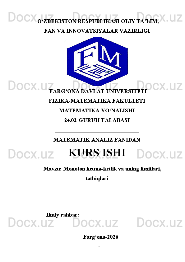 O‘ZBEKISTON RESPUBLIKASI OLIY TA’LIM,
FAN VA INNOVATSIYALAR VAZIRLIGI
FARG‘ONA DAVLAT UNIVERSITETI
FIZIKA-MATEMATIKA FAKULTETI
MATEMATIKA YO‘NALISHI
24.02-GURUH TALABASI
______________________________
MATEMATIK ANALIZ FANIDAN
KURS ISHI
Mavzu: Monoton ketma-ketlik va uning limitlari,
tatbiqlari
Ilmiy rahbar:
Farg‘ona-2026
1 