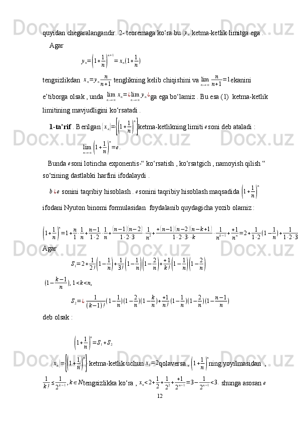 quyidan chegaralangandir. 2- teoremaga ko‘ra bu { y
n	} ketma-ketlik limitga ega . 
    Agar 
                      	
yn=(1+1
n)
n+1
=	xn(1+1
n)  
tengsizlikdan   x
n = y
n n
n + 1  tenglikning kelib chiqishini va  lim
n → ∞ n
n + 1 = 1
ekanini 
e’tiborga olsak , unda  	
limn→∞xn=¿limn→∞yn¿ ga ega bo‘lamiz . Bu esa (1)  ketma-ketlik 
limitining mavjudligini ko‘rsatadi . 
     1-ta’rif  . Berilgan 	
{xn}={(1+1
n)
n
} ketma-ketlikning limiti 	e soni deb ataladi :
                       	
limn→∞(1+1
n)
n
=e.
   Bunda  e
soni lotincha exponentis-“ ko‘rsatish , ko‘rsatgich , namoyish qilish “ 
so‘zining dastlabki harfini ifodalaydi . 
    	
b¿e  sonini taqribiy hisoblash . 	e sonini taqribiy hisoblash maqsadida 	( 1 + 1
n	) n
ifodani Nyuton binomi formulasidan  foydalanib quydagicha yozib olamiz : 	
(
1 + 1
n	) n
= 1 + n
1 ∙ 1
n + n − 1
1 ∙ 2 ∙ 1
n +	
( n − 1	)( n − 2	)
1 ∙ 2 ∙ 3 ∙ 1
n 2 + +	( n − 1	)( n − 2	)( n − k + 1	)
1 ∙ 2 ∙ 3 ∙ ∙ k ∙ 1
n k − 1 + + 1
n n = 2 + 1
1 ∙ 2 ( 1 − 1
n ) + 1
1 ∙ 2 ∙ 3 ( 1 − 1
n ) ( 1 − 2
n ) + + 1
1 ∙ 2 ∙ 3 ∙ 4 ∙ ∙ k ( 1 − 1
n ) ( 1 − 2
n ) ( 1 − k − 1
n ) + + 1
n ! ( 1 − 1
n ) ( 1 − 2
n ) ( 1 − n − 1
n ) .
Agar 
                	
S1=	2+	1
2!(1−	1
n)+	1
3!(1−	1
n)(1−	2
n)++1
k!(1−	1
n)(1−	2
n)
  ( 1 − k − 1
n ) , 1 < k < n ,
                 S
2 = ¿
  1
( k − 1 ) ! ( 1 − 1
n ) ( 1 − 2
n ) ( 1 − k
n ) + + 1
n ! ( 1 − 1
n ) ( 1 − 2
n ) ( 1 − n − 1
n )
deb olsak :
    
                  	
(1+1
n)
n
=	S1+S2
     	
{ x
n	} =	{( 1 + 1
n	) n}
 ketma-ketlik uchun 	x1=	2 qolaversa , 	( 1 + 1
n	) n
ning yoyilmasidan  ,
1
k ! ≤ 1
2 k − 1 , k ∈ N
tengsizlikka ko‘ra ,  x
n < 2 + 1
2 + 1
2 2 + + 1
2 n − 1 = 3 − 1
2 n − 1 < 3 .
 shunga asosan 	
e
12 
