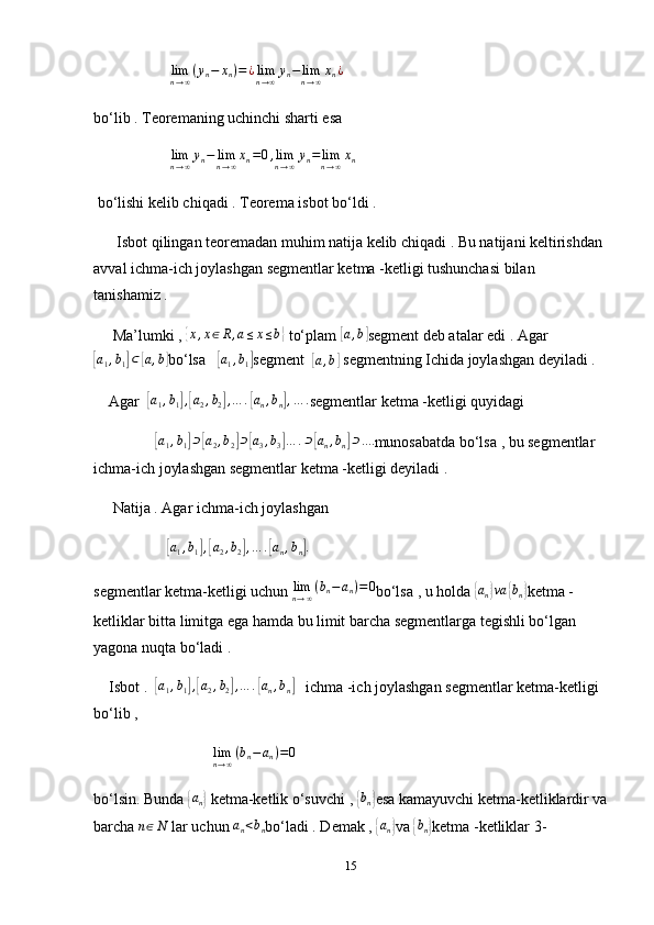                      lim
n → ∞ ( y
n − x
n ) = ¿ lim
n → ∞ y
n − lim
n → ∞ x
n ¿
bo‘lib . Teoremaning uchinchi sharti esa 
                     lim
n → ∞ y
n − lim
n → ∞ x
n = 0 , lim
n → ∞ y
n = lim
n → ∞ x
n
 bo‘lishi kelib chiqadi . Teorema isbot bo‘ldi .
      Isbot qilingan teoremadan muhim natija kelib chiqadi . Bu natijani keltirishdan 
avval ichma-ich joylashgan segmentlar ketma -ketligi tushunchasi bilan  
tanishamiz .
     Ma’lumki , {x,x∈R,a≤x≤b}  to‘plam 	[a,b] segment deb atalar edi . Agar	
[a1,b1]⊂[a,b]
bo‘lsa   	[a1,b1] segment  	[a,b]  segmentning Ichida joylashgan deyiladi . 
    Agar  	
[a1,b1],[a2,b2],…	.[an,bn],…	. segmentlar ketma -ketligi quyidagi 
                	
[ a
1 , b
1	] ⊃	[ a
2 , b
2	] ⊃	[ a
3 , b
3	] … . ⊃	[ a
n , b
n	] ⊃ ....
munosabatda bo‘lsa , bu segmentlar 
ichma-ich joylashgan segmentlar ketma -ketligi deyiladi . 
     Natija . Agar ichma-ich joylashgan 
                   	
[ a
1 , b
1	] ,[ a
2 , b
2	] , … .	[ a
n , b
n	] .
segmentlar ketma-ketligi uchun 
limn→∞(bn−an)=0 bo‘lsa , u holda 	{ a
n	} va	{ b
n	} ketma -
ketliklar bitta limitga ega hamda bu limit barcha segmentlarga tegishli bo‘lgan 
yagona nuqta bo‘ladi . 
    Isbot .  	
[a1,b1],[a2,b2],…	.[an,bn]    ichma -ich joylashgan segmentlar ketma-ketligi 
bo‘lib , 
                               	
limn→∞(bn−an)=0
bo‘lsin. Bunda 	
{ a
n	}  ketma-ketlik o‘suvchi , 	{ b
n	} esa kamayuvchi ketma-ketliklardir va
barcha 	
n∈N  lar uchun 	an<bn bo‘ladi . Demak , 	{ a
n	} va 	{ b
n	} ketma -ketliklar 3-
15 