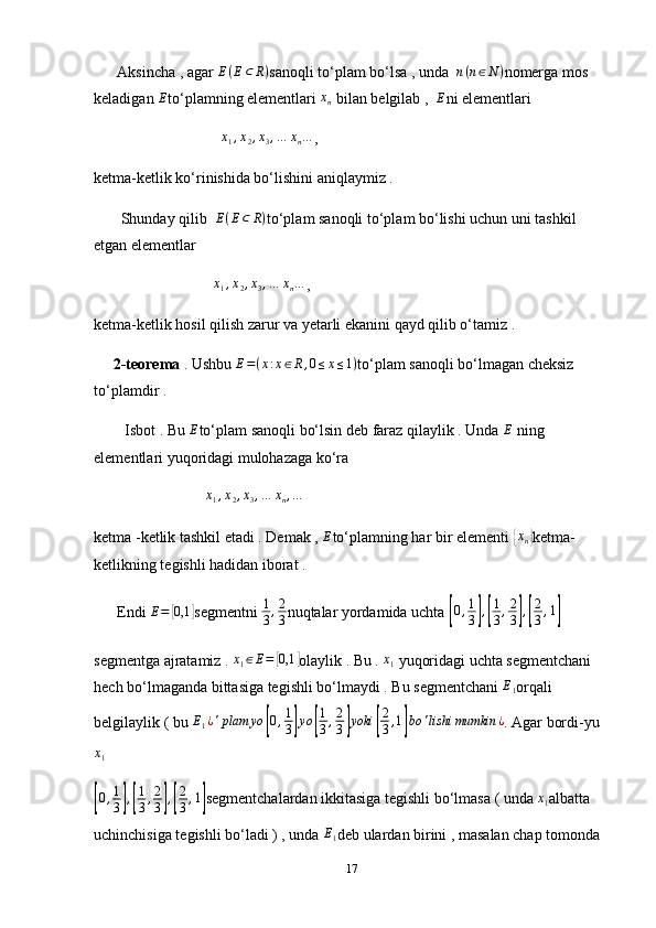       Aksincha , agar  E ( E ⊂ R )
sanoqli to‘plam bo‘lsa , unda  n(n∈N) nomerga mos 
keladigan  E
to‘plamning elementlari 	
xn  bilan belgilab ,  	E ni elementlari 
                                 	
x1,x2,x3,…	xn… ,
ketma-ketlik ko‘rinishida bo‘lishini aniqlaymiz . 
       Shunday qilib   E ( E ⊂ R )
to‘plam sanoqli to‘plam bo‘lishi uchun uni tashkil 
etgan elementlar 
                               	
x1,x2,x3,…	xn… , 
ketma-ketlik hosil qilish zarur va yetarli ekanini qayd qilib o‘tamiz . 
      2-teorema  . Ushbu  E = ( x : x ∈ R , 0 ≤ x ≤ 1 )
to‘plam sanoqli bo‘lmagan cheksiz 
to‘plamdir . 
        Isbot . Bu 	
E to‘plam sanoqli bo‘lsin deb faraz qilaylik . Unda 	E  ning 
elementlari yuqoridagi mulohazaga ko‘ra 
                             	
x1,x2,x3,…	xn,…  
ketma -ketlik tashkil etadi . Demak , 	
E to‘plamning har bir elementi 	{ x
n	} ketma-
ketlikning tegishli hadidan iborat . 
      Endi 	
E=	[0,1	] segmentni  1
3 , 2
3 nuqtalar yordamida uchta 	[0,1
3],[
1
3,2
3],[
2
3,1]
segmentga ajratamiz .  x
1 ∈ E =	
[ 0,1	]
olaylik . Bu .  x
1  yuqoridagi uchta segmentchani 
hech bo‘lmaganda bittasiga tegishli bo‘lmaydi . Bu segmentchani 	
E1 orqali 
belgilaylik ( bu 	
E1¿'plam	yo	[0,1
3]yo	[
1
3,2
3]yoki	[
2
3,1]bo	'lishi	mumkin	¿ . Agar bordi-yu
x
1	
[0,1
3],[
1
3,2
3],[
2
3,1]
segmentchalardan ikkitasiga tegishli bo‘lmasa ( unda 	x1 albatta 
uchinchisiga tegishli bo‘ladi ) , unda  E
1 deb ulardan birini , masalan chap tomonda 
17 