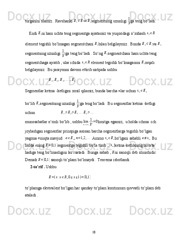 turganini olamiz . Ravshanki E1⊂	Eva	E1 segmentning uzunligi  1
3 ga teng bo‘ladi.
    Endi  E
1 ni ham uchta teng segmentga ajratamiz va yuqoridagi o‘xshash  x
2 ∈ R
element tegishli bo‘lmagan segmentchani 	
E2 bilan belgilaymiz . Bunda 	E2⊂	E1 va 	E2
segmentning uzunligi 	
1
32 ga teng bo‘ladi . So‘ng 	E2 segmentchani ham uchta teng 
segmentchaga ajratib , ular ichida 	
x3∈R  element tegishli bo‘lmaganini 	E3 orqali 
belgilaymiz . Bu jarayonni davom ettirib natijada ushbu 
                       	
E1,E2,E3,…	.,En
Segmentlar ketma -ketligini xosil qilamiz, bunda barcha  n
lar uchun 	
xn∈En
bo‘lib 	
En segmentning uzunligi 	
1
3n ga teng bo‘ladi . Bu segmentlar ketma -ketligi 
uchun                          E
1 ⊃ E
2 ⊃ E
3 … . E
n ⊃ ... .
 
munosabatlar o‘rinli bo‘lib , ushbu 	
limn→∞	
1
3n=0 limitga egamiz,  u holda ichma -ich 
joylashgan segmentlar prinspiga asosan barcha segmentlarga tegishli bo‘lgan 
yagona 	
a nuqta mavjud : 	a∈En,n=1,2	,…   Ammo 	xn∈En bo‘lgani sababli 	a≠xn . Bu 
holda 	
a ning 	E=	[0,1	] segmentga tegishli bo‘la turib , 	{xn} ketma-ketlikning birorta 
hadiga teng bo‘lmasligini ko‘rsatadi . Bunga sabab , 
E ni sanoqli deb olinishidir. 
Demak 	
E=	[0,1	]  sanoqli to‘plam bo‘lmaydi . Teorema isbotlandi.
      2-ta’rif .  Ushbu 
                        E = ( x : x ∈ R , 0 ≤ x ≤ 1 ) =	
[ 0,1	]
to‘plamga ekvivalent bo‘lgan har qanday to‘plam kontinnum quvvatli to‘plam deb 
ataladi .
18 