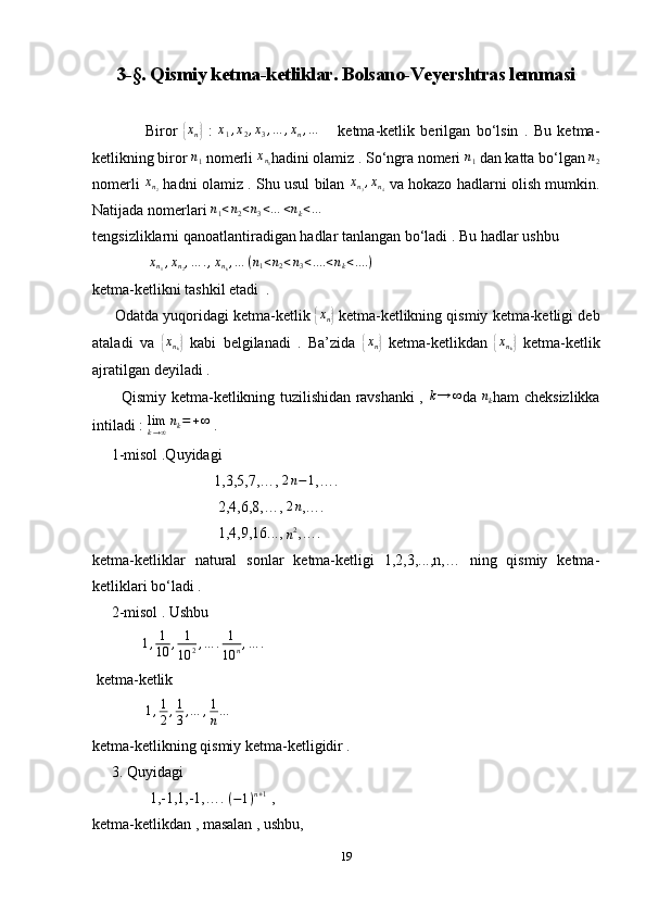 3-§. Qismiy ketma-ketliklar. Bolsano-Veyershtras lemmasi
                  Biror  { x
n	}   :   x
1 , x
2 , x
3 , … , x
n , …
      ketma-ketlik   berilgan   bo‘lsin   .   Bu   ketma-
ketlikning biror  n
1  nomerli  x
n
1 hadini olamiz . So‘ngra nomeri  n
1  dan katta bo‘lgan  n
2
nomerli  	
xn2   hadni olamiz . Shu usul bilan   x
n
3 , x
n
4   va hokazo hadlarni olish mumkin.
Natijada nomerlari  n
1 < n
2 < n
3 < … < n
k < ...
tengsizliklarni qanoatlantiradigan hadlar tanlangan bo‘ladi . Bu hadlar ushbu 
                x
n
1 , x
n
2 , … . , x
n
k , … ( n
1 < n
2 < n
3 < .... < n
k < .... )
 
ketma-ketlikni tashkil etadi  . 
      Odatda yuqoridagi ketma-ketlik 	
{ x
n	}  ketma-ketlikning qismiy ketma-ketligi deb
ataladi   va  	
{ x
n
k	}   kabi   belgilanadi   .   Ba’zida  	{ x
n	}   ketma-ketlikdan  	{ x
n
k	}   ketma-ketlik
ajratilgan deyiladi . 
           Qismiy ketma-ketlikning tuzilishidan ravshanki ,   k → ∞
da   n
k ham cheksizlikka
intiladi :  lim
k → ∞ n
k = + ∞
 . 
     1-misol .Quyidagi 
                                1,3,5,7,…, 	
2n−1 ,….
                                 2,4,6,8,…,  2 n
,…. 
                                 1,4,9,16..., 
n 2
,….
ketma-ketliklar   natural   sonlar   ketma-ketligi   1,2,3,...,n,…   ning   qismiy   ketma-
ketliklari bo‘ladi . 
     2-misol . Ushbu  
              1 , 1
10 , 1
10 2 , … . 1
10 n , … .
 ketma-ketlik 
              	
1,1
2,1
3,…	,1
n…
ketma-ketlikning qismiy ketma-ketligidir . 
     3. Quyidagi 
               1,-1,1,-1,…. 
(−1)n+1  , 
ketma-ketlikdan , masalan , ushbu, 
19 
