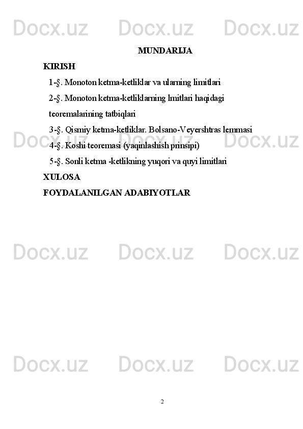 MUNDARIJA
KIRISH
1-§. Monoton ketma-ketliklar va ularning limitlari
2-§. Monoton ketma-ketliklarning lmitlari haqidagi  
teoremalarining tatbiqlari 
   3-§. Qismiy ketma-ketliklar. Bolsano-Veyershtras lemmasi  
   4-§. Koshi teoremasi (yaqinlashish prinsipi)
   5-§. Sonli ketma -ketlikning yuqori va quyi limitlari 
XULOSA
FOYDALANILGAN ADABIYOTLAR  
2 