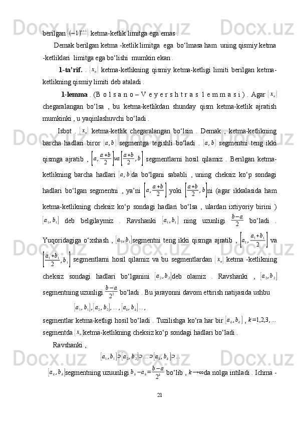 berilgan { ( − 1 ) n + 1	}
 ketma-ketlik limitga ega emas . 
      Demak berilgan ketma -ketlik limitga  ega  bo‘lmasa ham  uning qismiy ketma
-ketliklari  limitga ega bo‘lishi  mumkin ekan . 
            1-ta’rif.   .  
{xn}   ketma-ketlikning   qismiy   ketma-ketligi   limiti   berilgan   ketma-
ketlikning qismiy limiti deb ataladi . 
                1-lemma   . (B o l s a n o – V e y e r s h t r a s   l e m m a s i ) . Agar  	
{xn}
chegaralangan   bo‘lsa   ,   bu   ketma-ketlikdan   shunday   qism   ketma-ketlik   ajratish
mumkinki , u yaqinlashuvchi bo‘ladi . 
          Isbot   .  	
{ x
n	}   ketma-ketlik   chegaralangan   bo‘lsin   .   Demak   ,   ketma-ketlikning
barcha   hadlari   biror  	
[a,b]   segmentga   tegishli   bo‘ladi   .  	[ a , b	]
  segmentni   teng   ikki
qismga   ajratib   ,  	
[a,a+b
2	]va	[
a+b
2	,b]   segmentlarni   hosil   qilamiz   .   Berilgan   ketma-
ketlikning   barcha   hadlari  	
[a,b] da   bo‘lgani   sababli   ,   uning   cheksiz   ko‘p   sondagi
hadlari   bo‘lgan   segmentni   ,   ya’ni  	
[a,a+b
2	]   yoki  	[ a + b
2 , b	]
ni   (agar   ikkalasida   ham
ketma-ketlikning   cheksiz   ko‘p   sondagi   hadlari   bo‘lsa   ,   ulardan   ixtiyoriy   birini   )	
[
a
1 , b
1	]   deb   belgilaymiz   .   Ravshanki  	[ a
1 , b
1	]   ning   uzunligi   b − a
2   bo‘ladi   .
Yuqoridagiga   o‘xshash   ,  	
[ a
1 , b
1	] segmentni   teng   ikki   qismga   ajratib   ,  	[a1,a1+b1	
2	]   va	
[
a
1 + b
1
2 , b
1	]   segmentlarni   hosil   qilamiz   va   bu   segmentlardan  	{ x
n	}   ketma   -ketlikning
cheksiz   sondagi   hadlari   bo‘lganini  	
[ a
2 , b
2	] deb   olamiz   .   Ravshanki   ,  	[ a
2 , b
2	]
segmentning uzunligi  b − a
2 2  bo‘ladi . Bu jarayonni davom ettirish natijasida ushbu 
                  	
[a1,b1],[a2,b2],…	,[ak,bk]…	,
segmentlar ketma-ketligi hosil bo‘ladi . Tuzilishga ko‘ra har bir 	
[ a
k , b
k	]  , 	k=1,2,3	,…
segmentda 	
{ x
n	} ketma-ketlikning cheksiz ko‘p sondagi hadlari bo‘ladi . 
      Ravshanki , 
                                 	
[ a
1 , b
1	] ⊃	[ a
2 , b
2	] ⊃ … ⊃	[ a
k , b
k	] ⊃ .. .
 
   	
[ a
k , b
k	] segmentning uzuunligi  b
k − a
k = b − a
2 k  bo‘lib , 	k→	∞ da nolga intiladi . Ichma -
21 