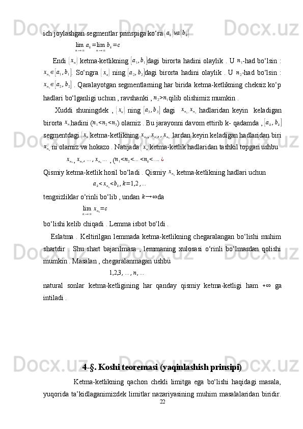 ich joylashgan segmentlar prinspiga ko‘ra { a
k	} va	{ b
k	}
                   lim
n → ∞ a
k = lim
n → ∞ b
k = c
       Endi  	
{ x
n	}   ketma-ketlikning  	[ a
1 , b
1	] dagi birorta hadini olaylik . U   n
1 -had bo‘lsin :
x
n
1 ∈	
[ a
1 , b
1	] .   So‘ngra  	{ x
n	}   ning  	[a2,b2] dagi   birorta   hadini   olaylik   .   U  	n2 -had   bo‘lsin   :
x
n
2 ∈	
[ a
2 , b
2	]  . Qaralayotgan segmentlarning har birida ketma-ketlikning cheksiz ko‘p
hadlari bo‘lganligi uchun , ravshanki , 	
n2>n1 qilib olishimiz mumkin . 
        Xuddi   shuningdek   ,  	
{xn}   ning  	[a3,b3]   dagi    	xn1,xn2   hadlaridan   keyin     keladigan
birorta  x
n
3 hadini ( n
1 < n
2 < n
3 ) olamiz . Bu jarayonni davom ettirib k- qadamda , 	
[ a
k , b
k	]
segmentdagi 	
{ x
n	} ketma-ketlikning  x
n
1 ,  x
n
2 , , x
n
k − 1 lardan keyin keladigan hadlaridan biri
x
n
k  ni olamiz va hokazo . Natijada 	
{xn} ketma-ketlik hadlaridan tashkil topgan ushbu 
              x
n
1 ,  x
n
2 , … , x
n
k …
 , (	
n1<n2<…	<nk<....¿  
Qismiy ketma-ketlik hosil bo‘ladi . Qismiy 	
xnk  ketma-ketlikning hadlari uchun 
                            	
ak<xnk<bk,k=1,2	,…
tengsizliklar o‘rinli bo‘lib , undan  k → ∞
da 
                       lim
n → ∞ x
n
k = c
 
bo‘lishi kelib chiqadi . Lemma isbot bo‘ldi . 
     Eslatma . Keltirilgan lemmada ketma-ketlikning chegaralangan bo‘lishi  muhim
shartdir   .   Shu   shart   bajarilmasa   ,   lemmaning   xulosasi   o‘rinli   bo‘lmasdan   qolishi
mumkin . Masalan , chegaralanmagan ushbu 
                                     	
1,2,3	,…	,n,…
natural   sonlar   ketma-ketligining   har   qanday   qismiy   ketma-ketligi   ham  	
+∞   ga
intiladi .
4-§. Koshi teoremasi (yaqinlashish prinsipi)
                    Ketma-ketlikning   qachon   chekli   limitga   ega   bo‘lishi   haqidagi   masala,
yuqorida   ta’kidlaganimizdek   limitlar   nazariyasining   muhim   masalalaridan   biridir.
22 