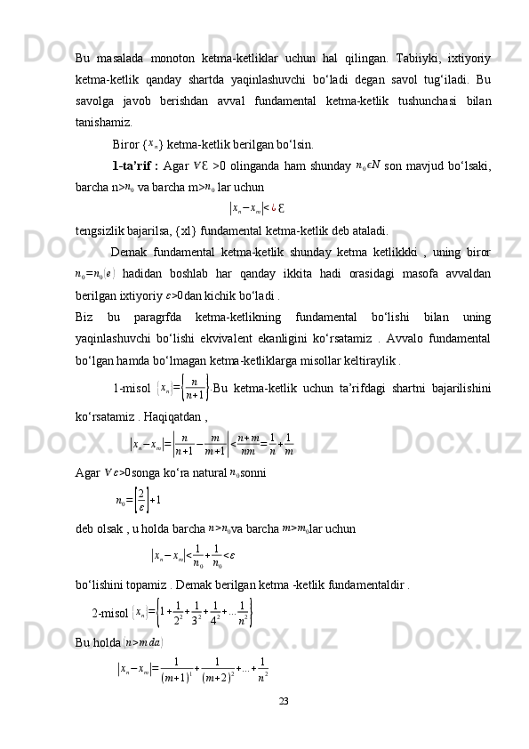 Bu   masalada   monoton   ketma-ketliklar   uchun   hal   qilingan.   Tabiiyki,   ixtiyoriy
ketma-ketlik   qanday   shartda   yaqinlashuvchi   bo‘ladi   degan   savol   tug‘iladi.   Bu
savolga   javob   berishdan   avval   fundamental   ketma-ketlik   tushunchasi   bilan
tanishamiz.
            Biror {xn } ketma-ketlik berilgan bo‘lsin.
                1-t a’rif   :   Agar   ∀
Ɛ   >0   olinganda   ham   shunday   n
0 N	
ϵ
  son   mavjud   bo‘lsaki,
barcha n>	
n0  va barcha m>	n0  lar uchun 
                                                 	
| x
n − x
m	| < ¿
 	Ɛ
tengsizlik bajarilsa, {xl} fundamental ketma-ketlik deb ataladi.
            Demak   fundamental   ketma-ketlik   shunday   ketma   ketlikkki   ,   uning   biror	
n0=	n0(e)
  hadidan   boshlab   har   qanday   ikkita   hadi   orasidagi   masofa   avvaldan
berilgan ixtiyoriy 	
ε>0 dan kichik bo‘ladi . 
Biz   bu   paragrfda   ketma-ketlikning   fundamental   bo‘lishi   bilan   uning
yaqinlashuvchi   bo‘lishi   ekvivalent   ekanligini   ko‘rsatamiz   .   Avvalo   fundamental
bo‘lgan hamda bo‘lmagan ketma-ketliklarga misollar keltiraylik . 
            1-misol  	
{ x
n	} =	{ n
n + 1	} .
Bu   ketma-ketlik   uchun   ta’rifdagi   shartni   bajarilishini
ko‘rsatamiz . Haqiqatdan , 
                 	
| x
n − x
m	| =	| n
n + 1 − m
m + 1	| < n + m
nm = 1
n + 1
m
Agar  ∀ ε > 0
songa ko‘ra natural  n
0 sonni 
              n
0 =	
[ 2
ε	] + 1
deb olsak , u holda barcha 	
n>n0 va barcha 	m>m0 lar uchun 
                        	
|xn−	xm|<	1
n0
+	1
n0
<ε
bo‘lishini topamiz . Demak berilgan ketma -ketlik fundamentaldir . 
     2-misol 	
{xn}={1+	1
22+	1
32+	1
42+...	1
n2}
Bu holda 	
( n > m da	)
             	
| x
n − x
m	| = 1
( m + 1 ) 1 + 1
( m + 2 ) 2 + ... + 1
n 2
23 