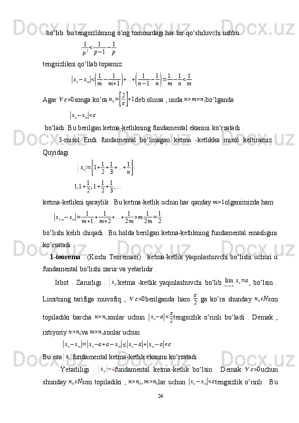   bo‘lib  bu tengsizlikning o‘ng tomonidagi har bir qo‘shiluvchi ushbu 
                      1
p2<	1
p−1−	1
p  
tengsizlikni qo‘llab topamiz:
                	
|xn−	xm|<(
1
m	−	1
m+1)+...+(	
1
n−1−	1
n)=	1
m−	1
n<	1
m
Agar  ∀ ε > 0
songa ko‘ra  n
0 =	
[ 2
ε	] + 1
deb olinsa , unda  n > m > n
0 bo‘lganda 
               	
|xn−	xm|<ε
 bo‘ladi. Bu berilgan ketma-ketlikning fundamental ekanini ko‘rsatadi . 
        3-misol   Endi   fundamental   bo‘lmagan   ketma   -ketlikka   misol   keltiramiz   .
Quyidagi 
                    	
{ x
n	} =	{ 1 + 1
2 + 1
3 + ... + 1
n	} :
                   1,1 + 1
2 , 1 + 1
2 + 1
3 , …
ketma-ketlikni qaraylik . Bu ketma-ketlik uchun har qanday 	
m>1 olganimizda ham 
      	
|x2m−	xm|=	1
m+1+	1
m+2+...+	1
2m	>m	1
2m=	1
2
bo‘lishi kelib chiqadi . Bu holda berilgan ketma-ketlikning fundamental emasligini
ko‘rsatadi . 
      1-teorema   . (Koshi  Teoremasi) . ketma-ketlik yaqinlashuvchi  bo‘lishi  uchun u
fundamental bo‘lishi zarur va yetarlidir . 
        Isbot   .   Zarurligi   .  	
{xn} ketma   -ketlik   yaqinlashuvchi   bo‘lib  	limn→∞xn=a ,   bo‘lsin   .
Limitning   tarifiga   muvofiq   ,  	
∀	ε>0 berilganda   ham   ε
2   ga   ko‘ra   shunday   n
0 N	ϵ
son
topiladiki   barcha  	
n>n0 sonlar   uchun  	| x
n − a	| < ε
2 tengsizlik   o‘rinli   bo‘ladi   .   Demak   ,
ixtiyoriy 	
n>n0 va 	m>n0 sonlar uchun 
           	
| x
n − x
m	| =	| x
n − a + a − x
m	| ≤	| x
n − a	| +| x
m − a	| < ε
Bu esa 	
{xn} fundamental ketma-ketlik ekanini ko‘rsatadi . 
          Yetarliligi   .  	
{ x
n	} − ¿
fundamental   ketma-ketlik   bo‘lsin   .   Demak  	∀	ε>0 uchun
shunday  	
n0	Nϵ son   topiladiki   ,  	n>n0,m>n0 lar   uchun  	| x
n − x
m	| < ε
tengsizlik   o‘rinli   .   Bu
24 
