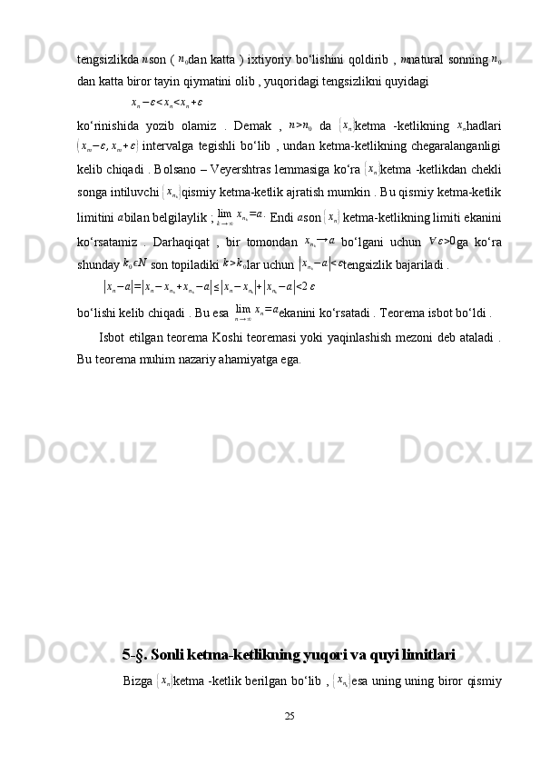 tengsizlikda  n son (  	n0 dan katta ) ixtiyoriy bo‘lishini qoldirib ,  	m natural sonning  	n0
dan katta biror tayin qiymatini olib , yuqoridagi tengsizlikni quyidagi 
                 	
xn−ε<xn<xn+ε
ko‘rinishida   yozib   olamiz   .   Demak   ,  	
n>n0   da  	{xn} ketma   -ketlikning  	xn hadlari	
(
x
m − ε , x
m + ε	)
  intervalga   tegishli   bo‘lib   ,   undan   ketma-ketlikning   chegaralanganligi
kelib chiqadi . Bolsano – Veyershtras lemmasiga ko‘ra  	
{ x
n	} ketma -ketlikdan chekli
songa intiluvchi 	
{xnk} qismiy ketma-ketlik ajratish mumkin . Bu qismiy ketma-ketlik
limitini 	
a bilan belgilaylik ;  lim
k → ∞ x
n
k = a .
 Endi 	a son 	{ x
n	}  ketma-ketlikning limiti ekanini
ko‘rsatamiz   .   Darhaqiqat   ,   bir   tomondan   x
n
k → a
  bo‘lgani   uchun  	
∀	ε>0 ga   ko‘ra
shunday  k
0 N	
ϵ
 son topiladiki 	k>k0 lar uchun 	|xnk−	a|<ε tengsizlik bajariladi . 
        	
|xn−a|=|xn−	xnk+xnk−a|≤|xn−	xnk|+|xnk−a|<2ε
bo‘lishi kelib chiqadi . Bu esa   lim
n → ∞ x
n = a
ekanini ko‘rsatadi . Teorema isbot bo‘ldi . 
         Isbot etilgan teorema Koshi teoremasi  yoki yaqinlashish mezoni deb ataladi .
Bu teorema muhim nazariy ahamiyatga ega. 
                 
5-§. Sonli ketma-ketlikning yuqori va quyi limitlari
                     Bizga  	
{xn} ketma -ketlik berilgan bo‘lib ,  	{xnk} esa uning uning biror qismiy
25 