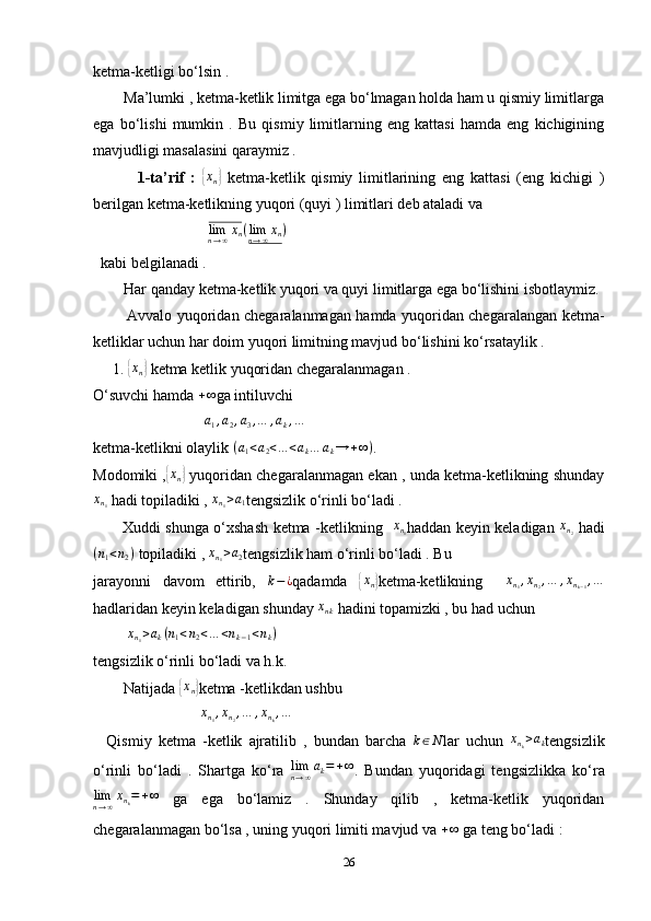 ketma-ketligi bo‘lsin . 
        Ma’lumki , ketma-ketlik limitga ega bo‘lmagan holda ham u qismiy limitlarga
ega   bo‘lishi   mumkin   .   Bu   qismiy   limitlarning   eng   kattasi   hamda   eng   kichigining
mavjudligi masalasini qaraymiz . 
              1-ta’rif   :  { x
n	}   ketma-ketlik   qismiy   limitlarining   eng   kattasi   (eng   kichigi   )
berilgan ketma-ketlikning yuqori (quyi ) limitlari deb ataladi va 
                              
limn→∞xn(limn→∞xn)  
  kabi belgilanadi .
        Har qanday ketma-ketlik yuqori va quyi limitlarga ega bo‘lishini isbotlaymiz.
             Avvalo yuqoridan chegaralanmagan hamda yuqoridan chegaralangan ketma-
ketliklar uchun har doim yuqori limitning mavjud bo‘lishini ko‘rsataylik . 
     1. 	
{ x
n	}  ketma ketlik yuqoridan chegaralanmagan . 
O‘suvchi hamda 	
+∞ ga intiluvchi 
                             
a1,a2,a3,…	,ak,…  
ketma-ketlikni olaylik 	
(a1<a2<...<ak…	ak→	+∞) .  
Modomiki ,	
{ x
n	}  yuqoridan chegaralanmagan ekan , unda ketma-ketlikning shunday
x
n
1  hadi topiladiki ,  x
n
1 > a
1 tengsizlik o‘rinli bo‘ladi . 
           Xuddi shunga o‘xshash ketma -ketlikning    x
n
1 haddan keyin keladigan   x
n
2   hadi
( n
1 < n
2 )
 topiladiki ,  x
n
1 > a
2 tengsizlik ham o‘rinli bo‘ladi . Bu 
jarayonni   davom   ettirib,   k − ¿
qadamda  	
{xn} ketma-ketlikning    	xn1,xn2,…	,xnk−1,…
hadlaridan keyin keladigan shunday  x
nk  hadini topamizki , bu had uchun 
         	
xn1>ak(n1<n2<…	<nk−1<nk)  
tengsizlik o‘rinli bo‘ladi va h.k. 
        Natijada 	
{xn} ketma -ketlikdan ushbu 
                             x
n
1 , x
n
2 , … , x
n
k , …
    Qismiy   ketma   -ketlik   ajratilib   ,   bundan   barcha  	
k∈N lar   uchun  	xnk>ak tengsizlik
o‘rinli   bo‘ladi   .   Shartga   ko‘ra  	
limn→∞ak=+∞ .   Bundan   yuqoridagi   tengsizlikka   ko‘ra
lim
n → ∞ x
n
k = + ∞
  ga   ega   bo‘lamiz   .   Shunday   qilib   ,   ketma-ketlik   yuqoridan
chegaralanmagan bo‘lsa , uning yuqori limiti mavjud va 	
+∞  ga teng bo‘ladi : 
26 