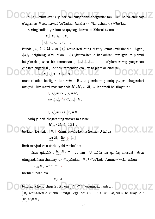       2.  { x
n	}   ketma-ketlik   yuqoridan   yuqoridan   chegaralangan   .   Bu   holda   shunday
o‘zgarmas 	
M son mavjud bo‘ladiki , barcha  n ∈ N
lar uchun  x
n ≤ M
bo‘ladi . 
     	
{ x
n	} ning hadlari yordamida quydagi ketma-ketliklarni tuzamiz : 
                         	
{ x
n	}
1 : x
2 , x
3 , … , x
n , …
 
                      	
{ x
n	}
2 : x
3 , x
4 , ... , x
n , …
 , 
Bunda ,	
{ x
n	} , k = 1,2,3 , ...
lar  ,	{ x
n	}   ketma-ketlikning qismiy  ketma-ketliklaridir  . Agar  ,	
,{xn}k
  belgining   o‘zi   bilan    	,{xn}k ketma-ketlik   hadlaridan   tuzilgan   to‘plamni
belgilasak   ,   unda   bir   tomondan   ,  
,{xn}1,{xn}2,…           to‘plamlarning   yuqoridan
chegaralanganligi , ikkinchi tomondan esa , bu to‘plamlar orasida 
                	
,{xn}1⊃,{xn}2⊃…	⊃,{xn}k⊃…
munosabatlar   borligini   ko‘ramiz   .   Bu   to‘plamlarning   aniq   yuqori   chegaralari
mavjud . Biz ularni mos ravishda  M
1 , M
2 , ... , M
k , …
 lar orqali belgilaymiz : 
                            	
¿,{xn}1=¿n>1,{xn}=	M	1  
                            	
sup	,{xn}2=¿n>2,{xn}=	M	2  
                             ¿ ,	
{ x
n	}
k = ¿
n > k ,	{ x
n	} = M
k  
      Aniq yuqori chegaraning xossasiga asosan 
                             	
M	k+1≤M	k,k=1,2,3	,…
bo‘ladi . Demak , ,	
{M	k}−¿ kamayuvchi ketma-ketlik . U holda 
                             	
limn→∞M	k=	limn→∞	¿n>k,{xn}  
limit mavjud va u chekli yoki  − ∞
bo‘ladi .
          faraz   qilaylik   ,   lim
n → ∞ M
k = − ∞
  bo‘lsin   .   U   holda   har   qanday   musbat     A
son
olinganda ham shunday 	
n0∈N topiladiki ,  M
n
0 ← A
bo‘ladi . Ammo  n > n
0 lar uchun 
             	
xn≤M	n0={xn0+1,xn0+2,…}¿
bo‘lib bundan esa 
                                   	
xn←	A
tengsizlik kelib chiqadi . Bu esa  lim
n → ∞ x
n = − ∞
ekanini ko‘rsatadi . 	
{
M
k	} ketma-ketlik   chekli   limitga   ega   bo‘lsin   .   Biz   uni   M
0 bilan   belgilaylik   :	
limn→∞M	k=	M	0
. 
27 