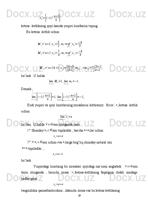                     { x
n	} =	{ ( − 1 ) n n + 1
n	}
ketma -ketlikning quyi hamda yuqori limitlarini toping . 
      Bu ketma -ketlik uchun 
              
                   	
M	1=¿n>1{xn}=	3
2,m1=infn>1{xn}=	−	4
3
                    M
2 = ¿
n > 2	
{ x
n	} = 5
4 , m
2 = inf
n > 2	{ x
n	} = − 4
3
                      M
2 k = ¿
n > 2 k + 1	
{ x
n	} = 2 k + 3
2 k + 2 , m
2 k − 1 = m
2 k = − 2 k + 2
2 k + 1 ,
bo‘ladi . U holda 
                                 lim
k → ∞ M
k = 1 , lim
k → ∞ m
k = − 1 .
Demak ,  
             lim
n → ∞	
{ ( − 1 ) n n + 1
n	} = 1 , lim
n → ∞	{ ( − 1 ) n n + 1
n	} = − 1
, 
       Endi yuqori va quyi limitlarning xossalarini keltiramiz . Biror 	
{ x
n	} ketma -ketlik
uchun 
                                             	
limn→∞xn=a     
bo‘lsin . U holda  ∀ ε > 0
son olinganda ham : 
       	
1°. Shunday 	n0∈N son topiladiki , barcha 	n>n0 lar uchun 
                                      x
n < a + ε
       	
2°.∀	n1∈N son uchun 	ε va 	n1 larga bog‘liq shunday natural son
  ´n > n
1 topiladiki  , 
                                    	
xn>a−	ε  
bo‘ladi . 
                   Yuqoridagi  limitning bu xossalari  quyidagi ma’noni anglatadi  :  	
∀	ε>0 son
tayin   olinganda   ,   birinchi   xossa  	
{ x
n	} ketma-ketlikning   faqatgina   chekli   sondage
hadlarigina 
                                      x
n > a + ε
                 
tengsizlikni qanoatlantirishini , ikkinchi xossa esa bu ketma-ketlikning 
29 
