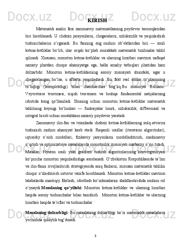KIRISH
Matematik   analiz   fani   zamonaviy   matematikaning   poydevor   tarmoqlaridan
biri   hisoblanadi.  U cheksiz   jarayonlarni,  chegaralarni, uzluksizlik  va  yaqinlashish
tushunchalarini   o‘rganadi.   Bu   fanning   eng   muhim   ob’ektlaridan   biri   —   sonli
ketma-ketliklar   bo‘lib,   ular   orqali   ko‘plab   murakkab   matematik   tuzilmalar   tahlil
qilinadi.   Xususan,   monoton   ketma-ketliklar   va   ularning   limitlari   mavzusi   nafaqat
nazariy   jihatdan   chuqur   ahamiyatga   ega,   balki   amaliy   tatbiqlari   jihatidan   ham
dolzarbdir.   Monoton   ketma-ketliklarning   asosiy   xususiyati   shundaki,   agar   u
chegaralangan   bo‘lsa,   u   albatta   yaqinlashadi.   Bu   fakt   real   sonlar   to‘plamining
to‘liqligi   (komplektligi)   bilan   chambarchas   bog‘liq.Bu   xususiyat   Bolzano-
Veyerstrass   teoremasi,   siqish   teoremasi   va   boshqa   fundamental   natijalarning
isbotida   keng   qo‘llaniladi.   Shuning   uchun   monoton   ketma-ketliklar   matematik
tahlilning   keyingi   bo‘limlari   —   funksiyalar   limiti,   uzluksizlik,   differensial   va
integral hisob uchun mustahkam nazariy poydevor yaratadi.
Zamonaviy   ilm-fan   va   texnikada   cheksiz   ketma-ketliklarning   xulq-atvorini
tushunish   muhim   ahamiyat   kasb   etadi.   Raqamli   usullar   (iteratsion   algoritmlar),
iqtisodiy   o‘sish   modellari,   fizikaviy   jarayonlarni   modellashtirish,   mashinaviy
o‘qitish va optimizatsiya masalalarida monotonlik xususiyati markaziy o‘rin tutadi.
Masalan,   Nyuton   usuli   yoki   gradient   tushish   algoritmlarining   konvergensiyasi
ko‘pincha  monoton yaqinlashishga  asoslanadi.  O‘zbekiston Respublikasida  ta’lim
va ilm-fanni rivojlantirish strategiyasida aniq fanlarni, xususan matematik tahlilni
chuqur o‘zlashtirish ustuvor vazifa hisoblanadi. Monoton ketma-ketliklar mavzusi
talabalarda mantiqiy fikrlash, isbotlash ko‘nikmalarini shakllantirishda muhim rol
o‘ynaydi. Masalaning   qo‘yilishi:   Monoton   ketma-ketliklar   va   ularning   limitlari
haqida   asosiy   tushunchalar   bilan   tanishish   .   Monoton   ketma-ketliklar   va  ularning
limitlari haqida ta’riflar va tushunchalar . 
Masalaning   dolzarbligi:   Bu   masalaning   dolzarbligi   ba’zi   matematik   masalalarni
yechishda qulaylik tug‘duradi.
3 