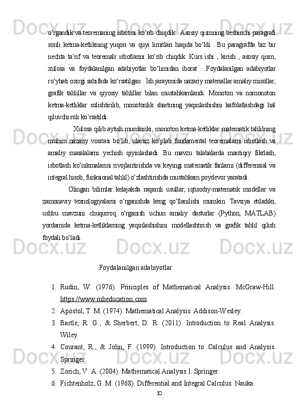 o‘rgandik va teoremaning isbotini ko‘rib chiqdik . Asosiy qismning beshinchi paragrafi
sonli   ketma-ketlikning   yuqori   va  quyi   limitlari   haqida   bo‘ldi   .   Bu   paragrafda  biz   bir
nechta   ta’rif   va   teoremalr   isbotlarini   ko‘rib   chiqdik.   Kurs   ishi   ,   kirish   ,   asosiy   qism,
xulosa   va   foydalanilgan   adabiyotlar   bo‘limidan   iborat   .   Foydalanilgan   adabiyotlar
ro‘yhati oxirgi sahifada ko‘rsatilgan . Ish jarayonida nazariy materiallar amaliy misollar,
grafik   tahlillar   va   qiyosiy   tahlillar   bilan   mustahkamlandi.   Monoton   va   nomonoton
ketma-ketliklar   solishtirilib,   monotonlik   shartining   yaqinlashishni   kafolatlashdagi   hal
qiluvchi roli ko‘rsatildi.
                  Xulosa qilib aytish mumkinki, monoton ketma-ketliklar matematik tahlilning
muhim  nazariy  vositasi   bo‘lib,  ularsiz  ko‘plab  fundamental  teoremalarni  isbotlash   va
amaliy   masalalarni   yechish   qiyinlashadi.   Bu   mavzu   talabalarda   mantiqiy   fikrlash,
isbotlash ko‘nikmalarini rivojlantirishda va keyingi matematik fanlarni (differensial va
integral hisob, funksional tahlil) o‘zlashtirishda mustahkam poydevor yaratadi.
                Olingan   bilimlar   kelajakda   raqamli   usullar,   iqtisodiy-matematik   modellar   va
zamonaviy   texnologiyalarni   o‘rganishda   keng   qo‘llanilishi   mumkin.   Tavsiya   etiladiki,
ushbu   mavzuni   chuqurroq   o‘rganish   uchun   amaliy   dasturlar   (Python,   MATLAB)
yordamida   ketma-ketliklarning   yaqinlashishini   modellashtirish   va   grafik   tahlil   qilish
foydali bo‘ladi.
                
Foydalanilgan adabiyotlar
1. Rudin,   W.   (1976).   Principles   of   Mathematical   Analysis.   McGraw-Hill.
https://www.mheducation.com
2. Apostol, T. M. (1974). Mathematical Analysis.  Addison-Wesley.
3. Bartle,   R.   G.,   &   Sherbert,   D.   R.   (2011).   Introduction   to   Real   Analysis.
Wiley.
4. Courant,   R.,   &   John,   F.   (1999).   Introduction   to   Calculus   and   Analysis.
Springer.
5. Zorich, V. A. (2004). Mathematical Analysis I. Springer.
6. Fichtenholz, G. M. (1968). Differential and Integral Calculus.  Nauka.
32 