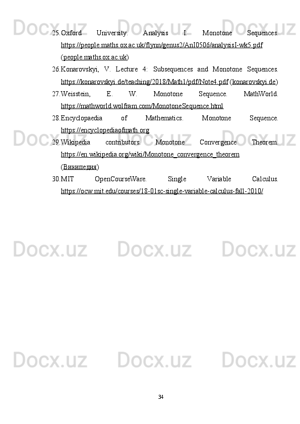 25. Oxford   University.   Analysis   I:   Monotone   Sequences.
https://people.maths.ox.ac.uk/flynn/genus2/AnI0506/analysisI-wk5.pdf
( people.maths.ox.ac.uk )
26. Konarovskyi,   V.   Lecture   4:   Subsequences   and   Monotone   Sequences.
https://konarovskyi.de/teaching/2018/Math1/pdf/Note4.pdf  ( konarovskyi.de )
27. Weisstein,   E.   W.   Monotone   Sequence.   MathWorld.
https://mathworld.wolfram.com/MonotoneSequence.html
28. Encyclopaedia   of   Mathematics.   Monotone   Sequence.
https://encyclopediaofmath.org
29. Wikipedia   contributors.   Monotone   Convergence   Theorem.
https://en.wikipedia.org/wiki/Monotone_convergence_theorem
( Википедия )
30. MIT   OpenCourseWare.   Single   Variable   Calculus.
https://ocw.mit.edu/courses/18-01sc-single-variable-calculus-fall-2010/
34 