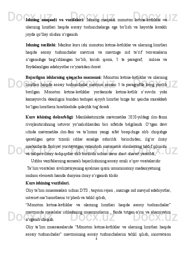 Ishning   maqsadi   va   vazifalari:   Ishning   maqsadi   monoton   ketma-ketliklar   va
ularning   limitlari   haqida   asosiy   tushunchalarga   ega   bo‘lish   va   hayotda   kerakli
joyda qo‘llay olishni o‘rganish. 
Ishning tuzilishi:   Mazkur kurs ishi  monoton ketma-ketliklar va ularning limitlari
haqida   asosiy   tushunchalar   mavzusi   va   mavzuga   oid   ta’rif   teoremalarni
o‘rganishga   bag‘ishlangan   bo‘lib,   kirish   qismi,   5   ta   paragraf,     xulosa   va
foydalanilgan adabiyotlar ro‘yxatidan iborat . 
Bajarilgan ishlarning qisqacha mazmuni:   Monoton ketma-ketliklar va ularning
limitlari   haqida   asosiy   tushunchalar   mavzusi   asosan   5   ta   paragrafda   keng   yoritib
berilgan.   Monoton   ketma-ketliklar   yordamida   ketma-ketlik   o‘suvchi   yoki
kamayuvchi ekanligini bundan tashqari ajoyib limitlar bizga bir qancha murakkab
bo‘lgan limitlarni hisoblashda qulaylik tug‘diradi . 
Kurs   ishining   dolzarbligi:   Mamlakatimizda   matematika   2020-yildagi   ilm-fanni
rivojlantirishning   ustuvor   yo‘nalishlaridan   biri   sifatida   belgilandi.   O‘tgan   davr
ichida   matematika   ilm-fani   va   ta’limini   yangi   sifat   bosqichiga   olib   chiqishga
qaratilgan   qator   tizimli   ishlar   amalga   oshirildi:   birinchidan,   ilg‘or   ilmiy
markazlarda faoliyat yuritayotgan vatandosh matematik olimlarning taklif qilinishi
va xalqaro ilmiy-tadqiqotlar olib borilishi uchun zarur shart-sharoit yaratildi;
      Ushbu vazifalarning samarali bajarilishining asosiy omili o‘quv vositalaridir.
 Ta‘lim vositalari sivilizatsiyaning ajralmas qismi umuminsoniy madaniyatning
muhim elementi hamda dunyoni ilmiy o‘rganish tilidir.
Kurs ishining vazifalari. 
Oliy ta’lim muassasalari uchun DTS , taqvim rejasi , mazuga oid mavjud adabiyotlar,
internet ma’lumotlarini to‘plash va tahlil qilish; 
“Monoton   ketma-ketliklar   va   ularning   limitlari   haqida   asosiy   tushunchalar”
mavzusida  masalalar  ishlashning   muammolarini  ,  fanda tutgan  o‘rni  va  ahamiyatini
o‘rganib chiqish.
Oliy   ta’lim   muassasalarida   “Monoton   ketma-ketliklar   va   ularning   limitlari   haqida
asosiy   tushunchalar”   mavzusining   asosiy   tushunchalarini   tahlil   qilish,   innovatsion
4 