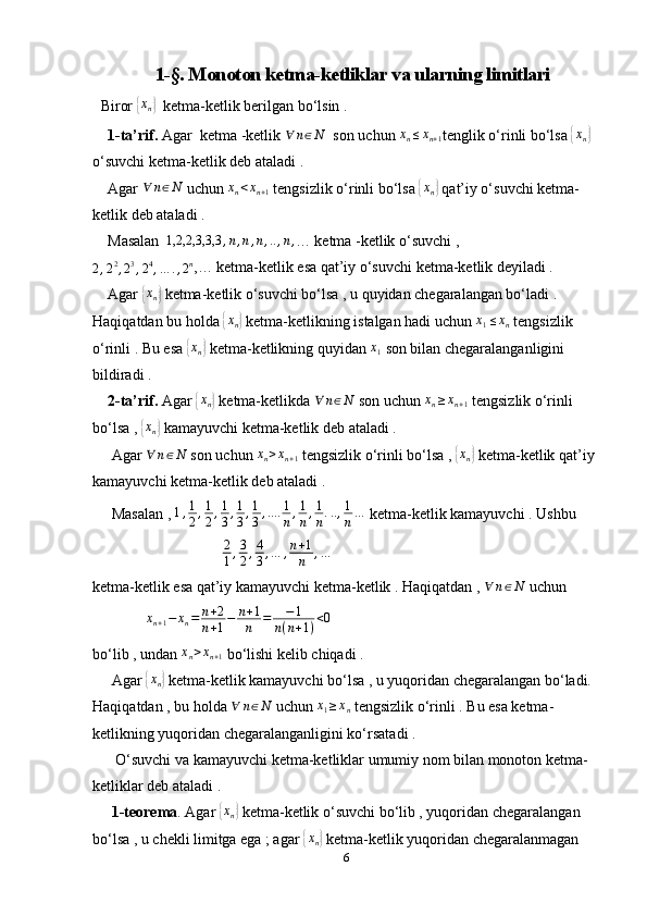 1-§. Monoton ketma-ketliklar va ularning limitlari
   Biror {xn}   ketma-ketlik berilgan bo‘lsin . 
    1-ta’rif.  Agar  ketma -ketlik 	
∀	n∈N   son uchun 	xn≤xn+1 tenglik o‘rinli bo‘lsa 	{ x
n	}  
o‘suvchi ketma-ketlik deb ataladi . 
    Agar 	
∀	n∈N  uchun 	xn<xn+1  tengsizlik o‘rinli bo‘lsa 	{xn}  qat’iy o‘suvchi ketma-
ketlik deb ataladi .
    Masalan   1,2,2,3,3,3 , n , n , n , .. , n ,
… ketma -ketlik o‘suvchi ,	
2,22,23,24,…	.,2n
,… ketma-ketlik esa qat’iy o‘suvchi ketma-ketlik deyiladi . 
    Agar 	
{ x
n	}  ketma-ketlik o‘suvchi bo‘lsa , u quyidan chegaralangan bo‘ladi . 
Haqiqatdan bu holda 	
{xn}  ketma-ketlikning istalgan hadi uchun 	x1≤xn  tengsizlik 
o‘rinli . Bu esa 	
{ x
n	}  ketma-ketlikning quyidan  x
1  son bilan chegaralanganligini 
bildiradi . 
     2-ta’rif.  Agar 
{xn}  ketma-ketlikda  ∀ n ∈ N
 son uchun 	xn≥xn+1  tengsizlik o‘rinli 
bo‘lsa , 	
{ x
n	}  kamayuvchi ketma-ketlik deb ataladi . 
     Agar  ∀ n ∈ N
 son uchun  x
n > x
n + 1  tengsizlik o‘rinli bo‘lsa , 	
{ x
n	}  ketma-ketlik qat’iy 
kamayuvchi ketma-ketlik deb ataladi .
     Masalan ,  1 , 1
2 , 1
2 , 1
3 , 1
3 , 1
3 , .... 1
n , 1
n , 1
n . .. , 1
n …
 ketma-ketlik kamayuvchi . Ushbu 
                                   2
1 , 3
2 , 4
3 , … , n + 1
n , …
 
ketma-ketlik esa qat’iy kamayuvchi ketma-ketlik . Haqiqatdan , 	
∀	n∈N  uchun 
               x
n + 1 − x
n = n + 2
n + 1 − n + 1
n = − 1
n ( n + 1 ) < 0
bo‘lib , undan 	
xn>xn+1  bo‘lishi kelib chiqadi .
     Agar 	
{ x
n	}  ketma-ketlik kamayuvchi bo‘lsa , u yuqoridan chegaralangan bo‘ladi. 
Haqiqatdan , bu holda 	
∀	n∈N  uchun 	x1≥xn  tengsizlik o‘rinli . Bu esa ketma-
ketlikning yuqoridan chegaralanganligini ko‘rsatadi . 
      O‘suvchi va kamayuvchi ketma-ketliklar umumiy nom bilan monoton ketma-
ketliklar deb ataladi .
      1-teorema . Agar 	
{xn}  ketma-ketlik o‘suvchi bo‘lib , yuqoridan chegaralangan 
bo‘lsa , u chekli limitga ega ; agar 	
{xn}  ketma-ketlik yuqoridan chegaralanmagan 
6 