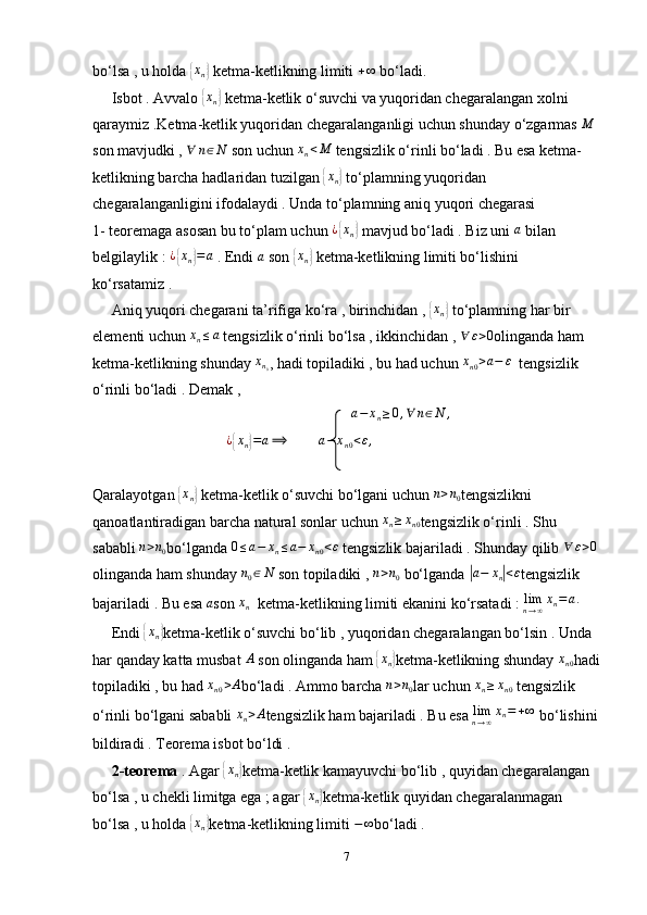 bo‘lsa , u holda {xn}  ketma-ketlikning limiti 	+∞  bo‘ladi.
     Isbot . Avvalo 	
{ x
n	}  ketma-ketlik o‘suvchi va yuqoridan chegaralangan xolni 
qaraymiz .Ketma-ketlik yuqoridan chegaralanganligi uchun shunday o‘zgarmas 	
M  
son mavjudki , 	
∀	n∈N  son uchun  x
n < M
 tengsizlik o‘rinli bo‘ladi . Bu esa ketma-
ketlikning barcha hadlaridan tuzilgan 	
{ x
n	}  to‘plamning yuqoridan 
chegaralanganligini ifodalaydi . Unda to‘plamning aniq yuqori chegarasi 
1- teoremaga asosan bu to‘plam uchun  ¿
{ x
n	}  mavjud bo‘ladi . Biz uni  a
 bilan 
belgilaylik :  ¿	
{ x
n	} = a
 . Endi 	a  son 	{ x
n	}  ketma-ketlikning limiti bo‘lishini 
ko‘rsatamiz . 
     Aniq yuqori chegarani ta’rifiga ko‘ra , birinchidan , 	
{xn}  to‘plamning har bir 
elementi uchun 	
xn≤a  tengsizlik o‘rinli bo‘lsa , ikkinchidan , 	∀	ε>0 olinganda ham 
ketma-ketlikning shunday  x
n
0 , hadi topiladiki , bu had uchun  x
n 0 > a − ε
  tengsizlik 
o‘rinli bo‘ladi . Demak , 
                                                                    	
a−	xn≥0,∀	n∈N	,
                                   	
¿{xn}=a⟹          a − x
n 0 < ε ,
                                      
Qaralayotgan 	
{ x
n	}  ketma-ketlik o‘suvchi bo‘lgani uchun  n > n
0 tengsizlikni 
qanoatlantiradigan barcha natural sonlar uchun  x
n ≥ x
n 0 tengsizlik o‘rinli . Shu 
sababli 	
n>n0 bo‘lganda 	0≤a−	xn≤a−	xn0<ε  tengsizlik bajariladi . Shunday qilib 	∀	ε>0
olinganda ham shunday 	
n0∈N  son topiladiki , 	n>n0  bo‘lganda 	| a − x
n	| < ε
tengsizlik 
bajariladi . Bu esa  a
son  x
n   ketma-ketlikning limiti ekanini ko‘rsatadi :  lim
n → ∞ x
n = a .
     Endi 	
{xn} ketma-ketlik o‘suvchi bo‘lib , yuqoridan chegaralangan bo‘lsin . Unda 
har qanday katta musbat  A
 son olinganda ham 	
{ x
n	} ketma-ketlikning shunday  x
n 0 hadi
topiladiki , bu had  x
n 0 > A
bo‘ladi . Ammo barcha 
n>n0 lar uchun  x
n ≥ x
n 0  tengsizlik 
o‘rinli bo‘lgani sababli  x
n > A
tengsizlik ham bajariladi . Bu esa  lim
n → ∞ x
n = + ∞
 bo‘lishini
bildiradi . Teorema isbot bo‘ldi .
      2-teorema  . Agar 	
{xn} ketma-ketlik kamayuvchi bo‘lib , quyidan chegaralangan 
bo‘lsa , u chekli limitga ega ; agar 	
{xn} ketma-ketlik quyidan chegaralanmagan 
bo‘lsa , u holda 	
{xn} ketma-ketlikning limiti  − ∞
bo‘ladi . 
7 