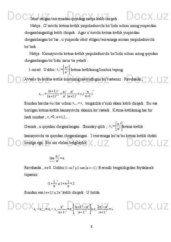       Isbot etilgan teoremadan quyidagi natija kelib chiqadi . 
      Natija . O‘suvchi ketma-ketlik yaqinlashuvchi bo‘lishi uchun uning yuqoridan 
chegaralanganligi kelib chiqadi . Agar o‘suvchi ketma-ketlik yuqoridan 
chegaralangan bo‘lsa , u yuqorida isbot etilgan teoremaga asosan yaqinlashuvchi 
bo‘ladi . 
     Natija . Kamayuvchi ketma-ketlik yaqinlashuvchi bo‘lishi uchun uning quyidan
chegaralangan bo‘lishi zarur va yetarli . 
    1-misol . Ushbu {xn}={
n!
nn}  ketma-ketlikning limitini toping . 
Avvalo bu ketma-ketlik limitining mavjudligini ko‘rsatamiz . Ravshanki , 
   
              	
xn+1=	(n+1)!	
(n+1)n+1=	n!
nn	
nn	
(n+1)n=	xn(	n
n+1)
n
Bundan barcha 	
n≥1 lar uchun 	xn+1<xn   tengsizlik o‘rinli ekani kelib chiqadi . Bu esa 
berilgan ketma-ketlik kamayuvchi ekanini ko‘rsatadi . Ketma-ketlikning har bir 
hadi musbat , 	
xn>0 , 	n=1,2	,…
Demak , u quyidan chegaralangan . Shunday qilib , 	
{xn}={
n!
nn} ketma-ketlik 
kamayuvchi va quyidan chegaralangan . 2-teoremaga ko‘ra bu ketma-ketlik chekli 
limitga ega . Biz uni 	
a bilan belgilaylik :
                          lim
n → ∞ n !
n n = a .
Ravshanki , 	
a≥0.  Ushbu 	(1+α)n≥1+αn	(α>−1).  Bernulli tengsizligidan foydalanib 
topamiz : 
                        ( 1 + 1
n ) n
≥ 1 + n 1
n = 2 .
 
Bundan esa  ( n + 1 ) n
≥ 2 n n
 kelib chiqadi . U holda 
         	
xn−	xn+1=	xn−	xn	nn	
(n+1)n=	xn[
(n+1)n−	nn	
(n+1)n	]≥xn2nn−	nn	
(n+1)n=¿
8 